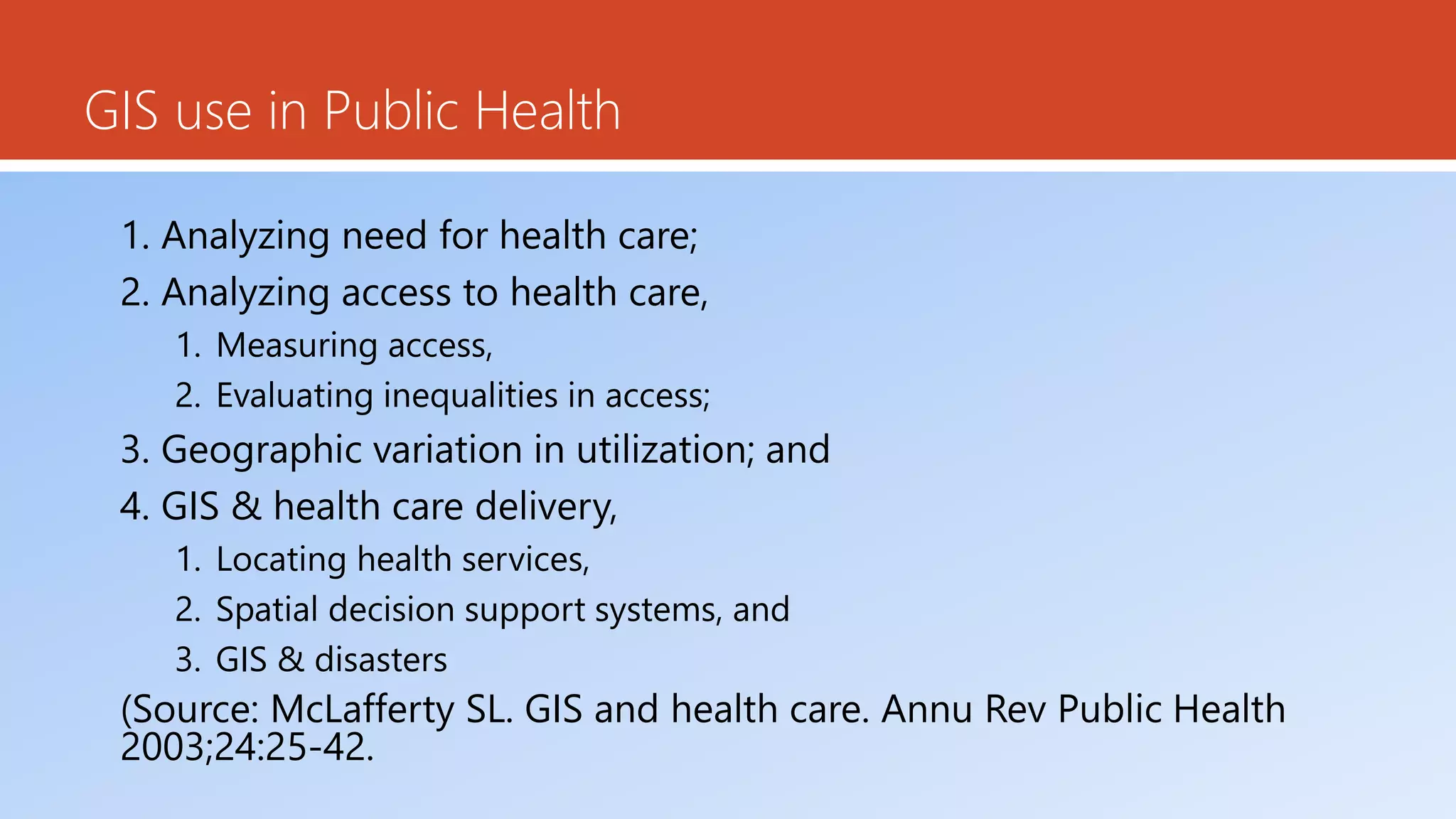 GIS use in Public Health
1. Analyzing need for health care;
2. Analyzing access to health care,
1. Measuring access,
2. Evaluating inequalities in access;
3. Geographic variation in utilization; and
4. GIS & health care delivery,
1. Locating health services,
2. Spatial decision support systems, and
3. GIS & disasters
(Source: McLafferty SL. GIS and health care. Annu Rev Public Health
2003;24:25-42.
 