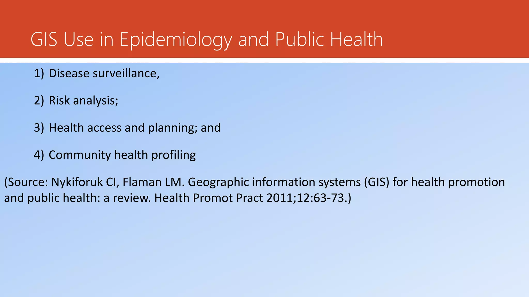 GIS Use in Epidemiology and Public Health
1) Disease surveillance,
2) Risk analysis;
3) Health access and planning; and
4) Community health profiling
(Source: Nykiforuk CI, Flaman LM. Geographic information systems (GIS) for health promotion
and public health: a review. Health Promot Pract 2011;12:63-73.)
 