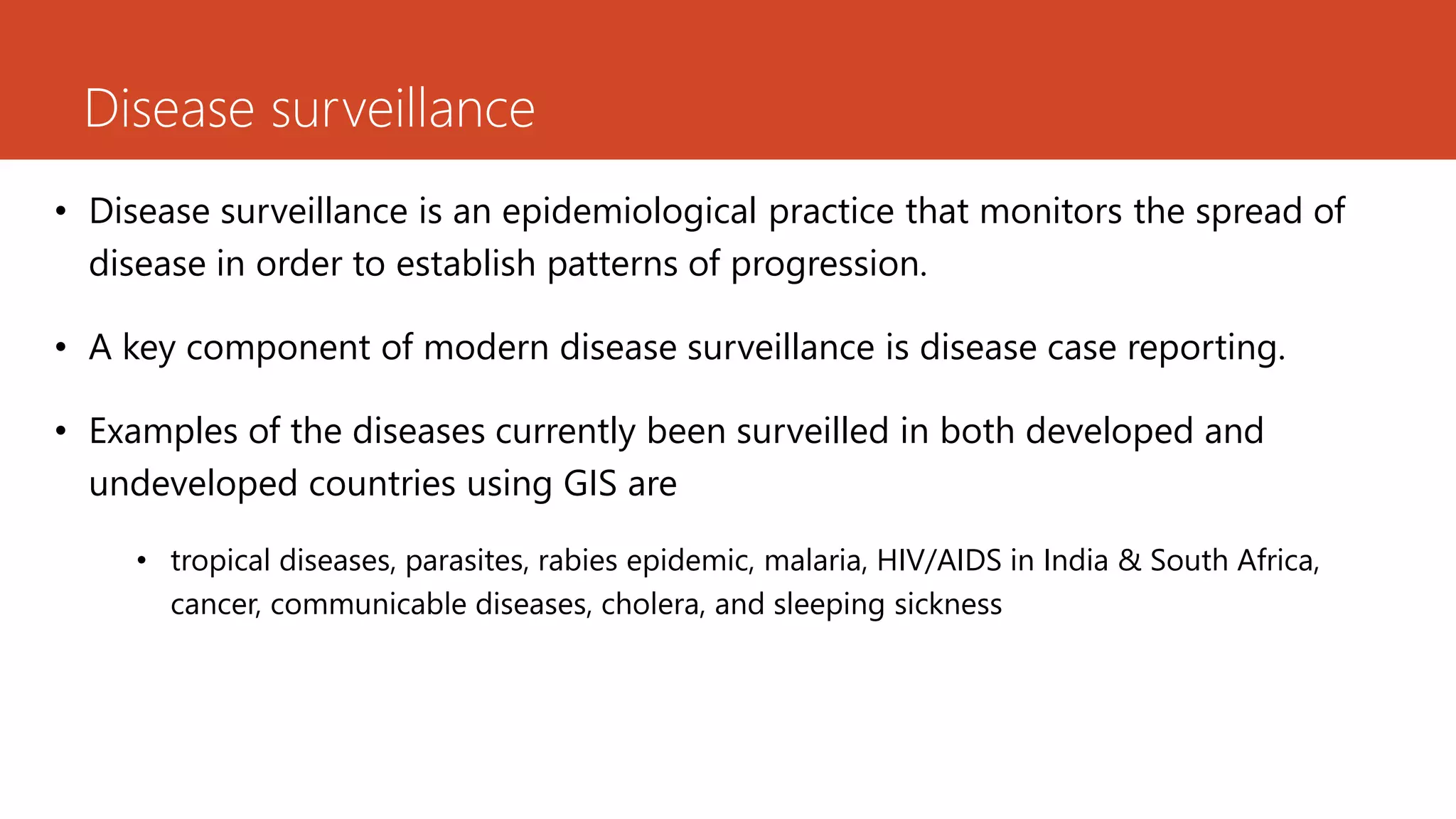 Disease surveillance
• Disease surveillance is an epidemiological practice that monitors the spread of
disease in order to establish patterns of progression.
• A key component of modern disease surveillance is disease case reporting.
• Examples of the diseases currently been surveilled in both developed and
undeveloped countries using GIS are
• tropical diseases, parasites, rabies epidemic, malaria, HIV/AIDS in India & South Africa,
cancer, communicable diseases, cholera, and sleeping sickness
 