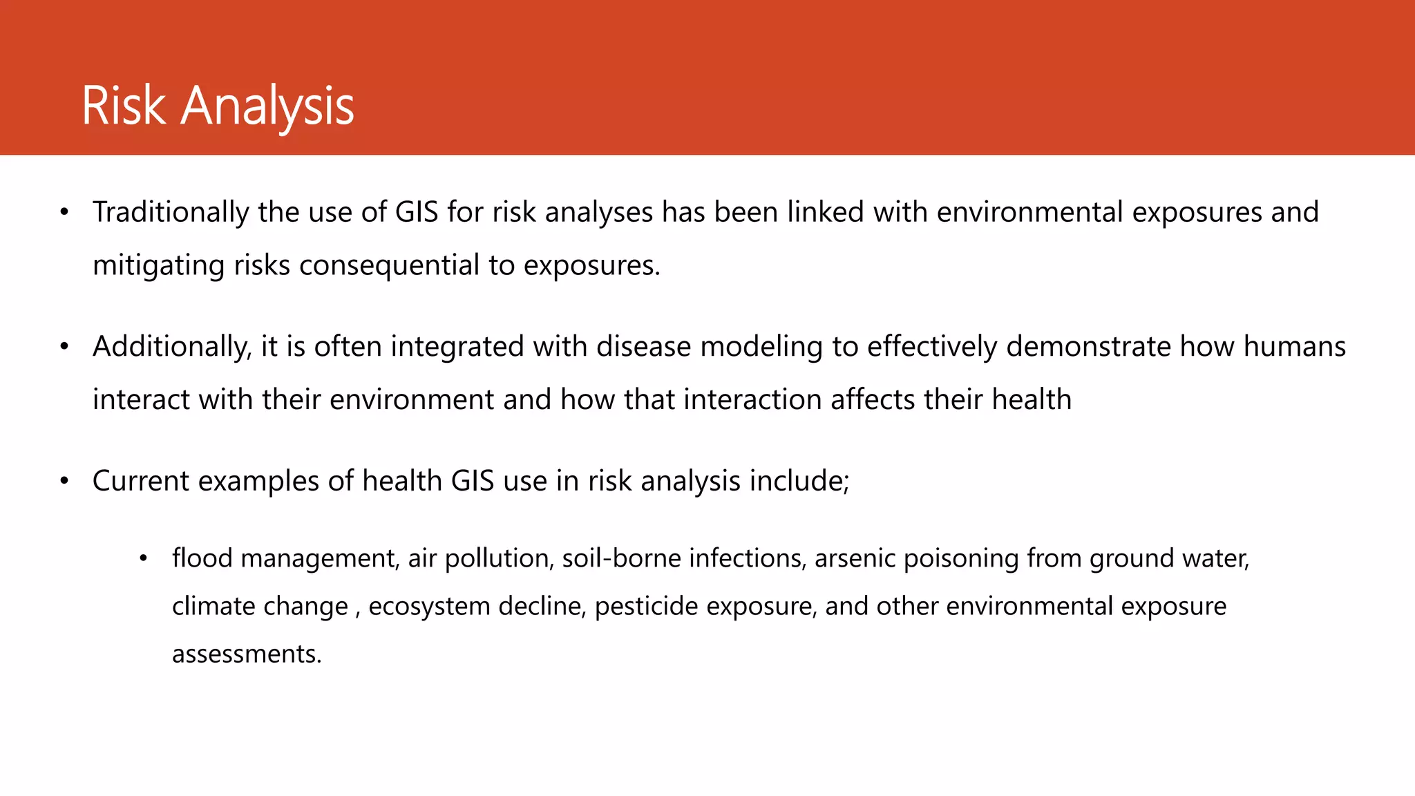 Risk Analysis
• Traditionally the use of GIS for risk analyses has been linked with environmental exposures and
mitigating risks consequential to exposures.
• Additionally, it is often integrated with disease modeling to effectively demonstrate how humans
interact with their environment and how that interaction affects their health
• Current examples of health GIS use in risk analysis include;
• flood management, air pollution, soil-borne infections, arsenic poisoning from ground water,
climate change , ecosystem decline, pesticide exposure, and other environmental exposure
assessments.
 