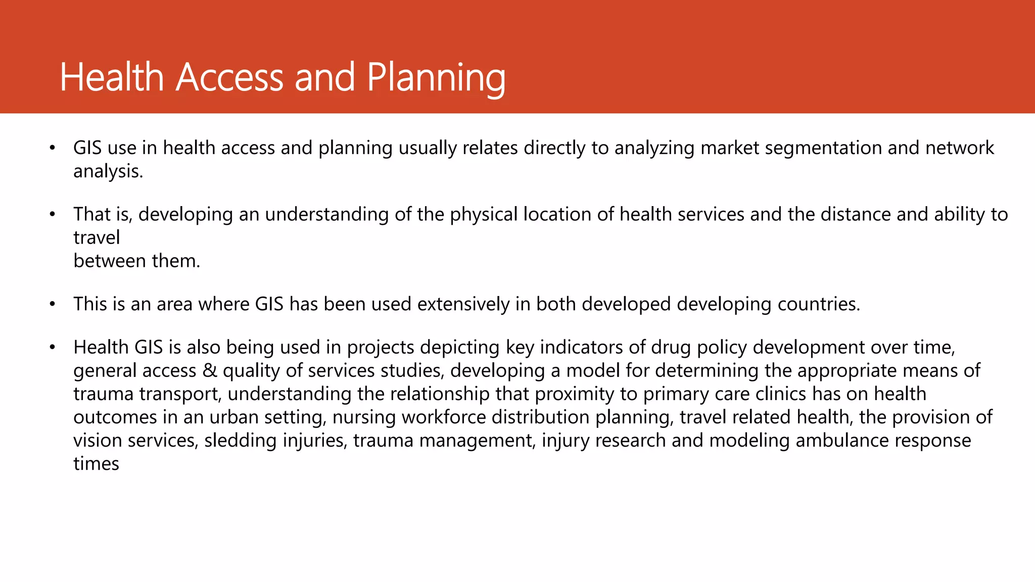 Health Access and Planning
• GIS use in health access and planning usually relates directly to analyzing market segmentation and network
analysis.
• That is, developing an understanding of the physical location of health services and the distance and ability to
travel
between them.
• This is an area where GIS has been used extensively in both developed developing countries.
• Health GIS is also being used in projects depicting key indicators of drug policy development over time,
general access & quality of services studies, developing a model for determining the appropriate means of
trauma transport, understanding the relationship that proximity to primary care clinics has on health
outcomes in an urban setting, nursing workforce distribution planning, travel related health, the provision of
vision services, sledding injuries, trauma management, injury research and modeling ambulance response
times
 