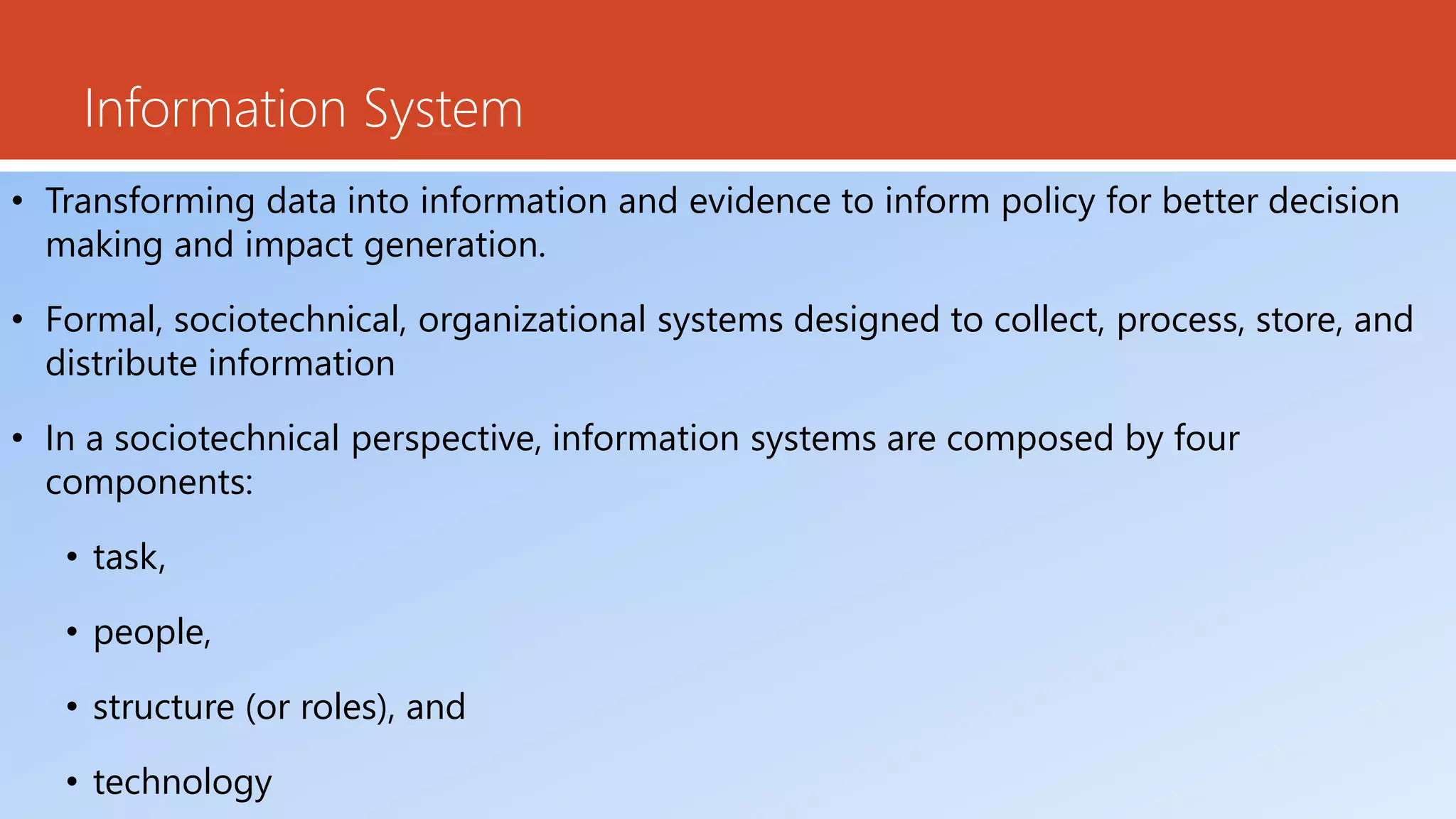 Information System
• Transforming data into information and evidence to inform policy for better decision
making and impact generation.
• Formal, sociotechnical, organizational systems designed to collect, process, store, and
distribute information
• In a sociotechnical perspective, information systems are composed by four
components:
• task,
• people,
• structure (or roles), and
• technology
 