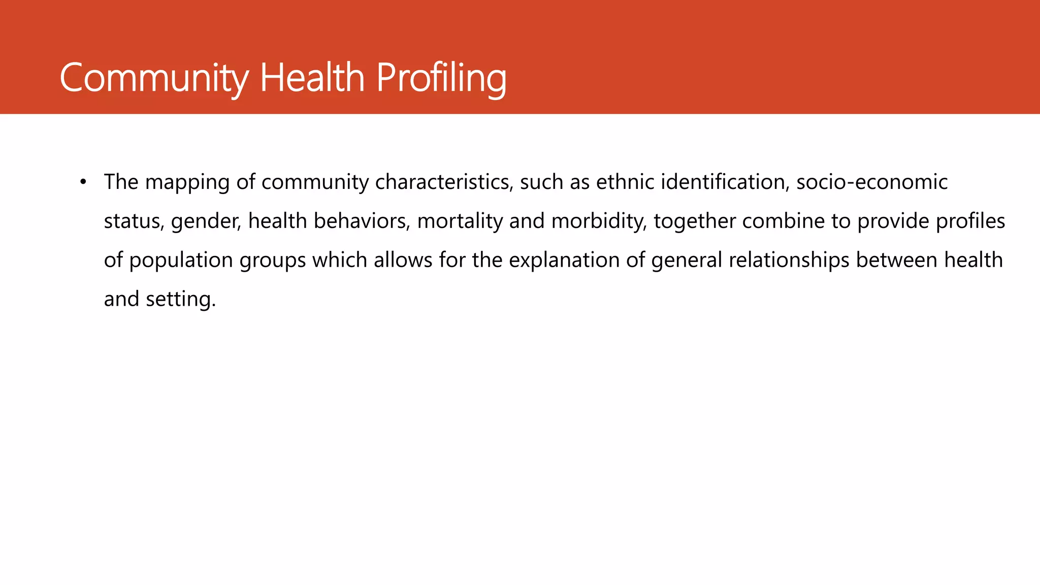 Community Health Profiling
• The mapping of community characteristics, such as ethnic identification, socio-economic
status, gender, health behaviors, mortality and morbidity, together combine to provide profiles
of population groups which allows for the explanation of general relationships between health
and setting.
 