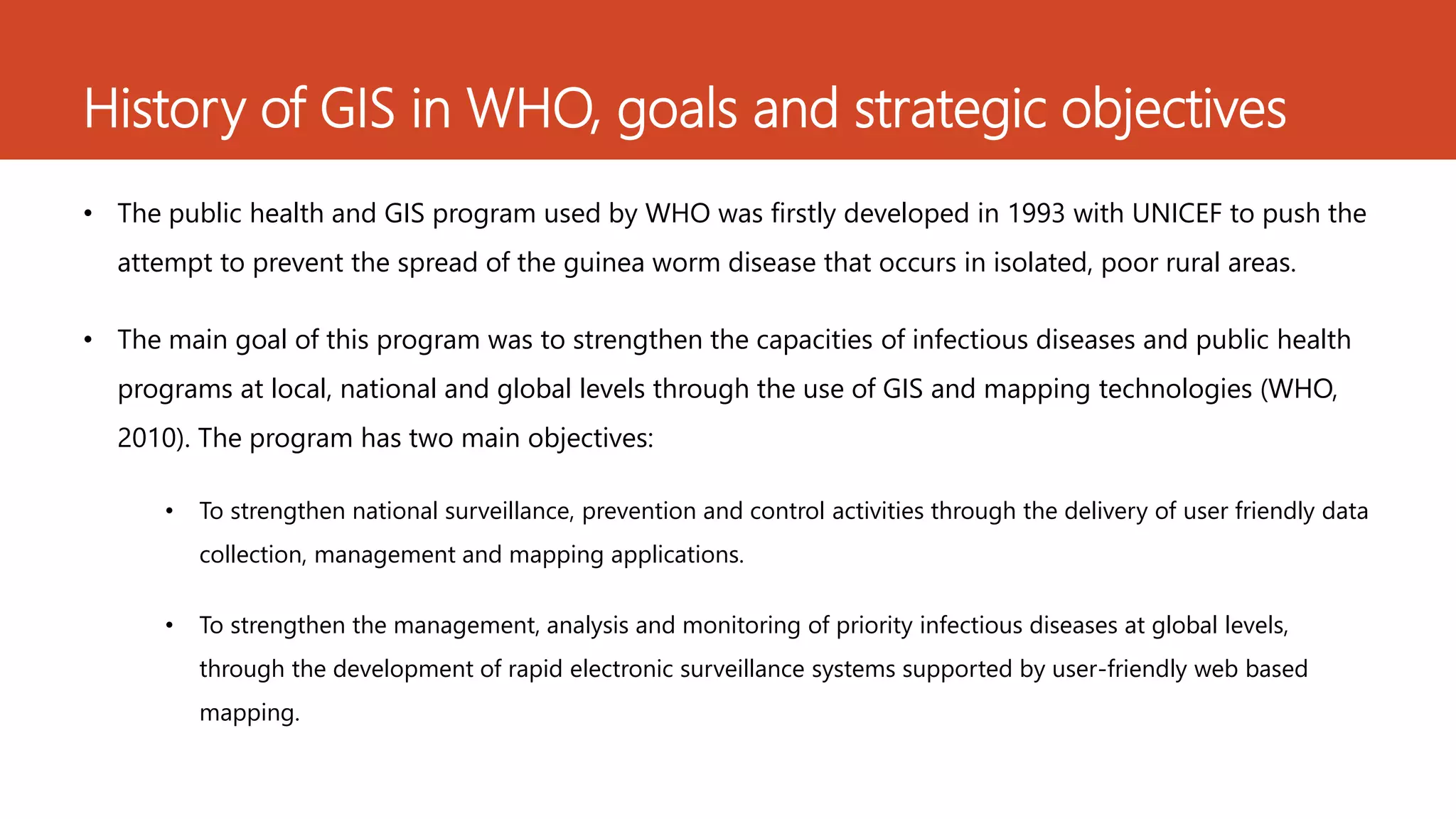 History of GIS in WHO, goals and strategic objectives
• The public health and GIS program used by WHO was firstly developed in 1993 with UNICEF to push the
attempt to prevent the spread of the guinea worm disease that occurs in isolated, poor rural areas.
• The main goal of this program was to strengthen the capacities of infectious diseases and public health
programs at local, national and global levels through the use of GIS and mapping technologies (WHO,
2010). The program has two main objectives:
• To strengthen national surveillance, prevention and control activities through the delivery of user friendly data
collection, management and mapping applications.
• To strengthen the management, analysis and monitoring of priority infectious diseases at global levels,
through the development of rapid electronic surveillance systems supported by user-friendly web based
mapping.
 