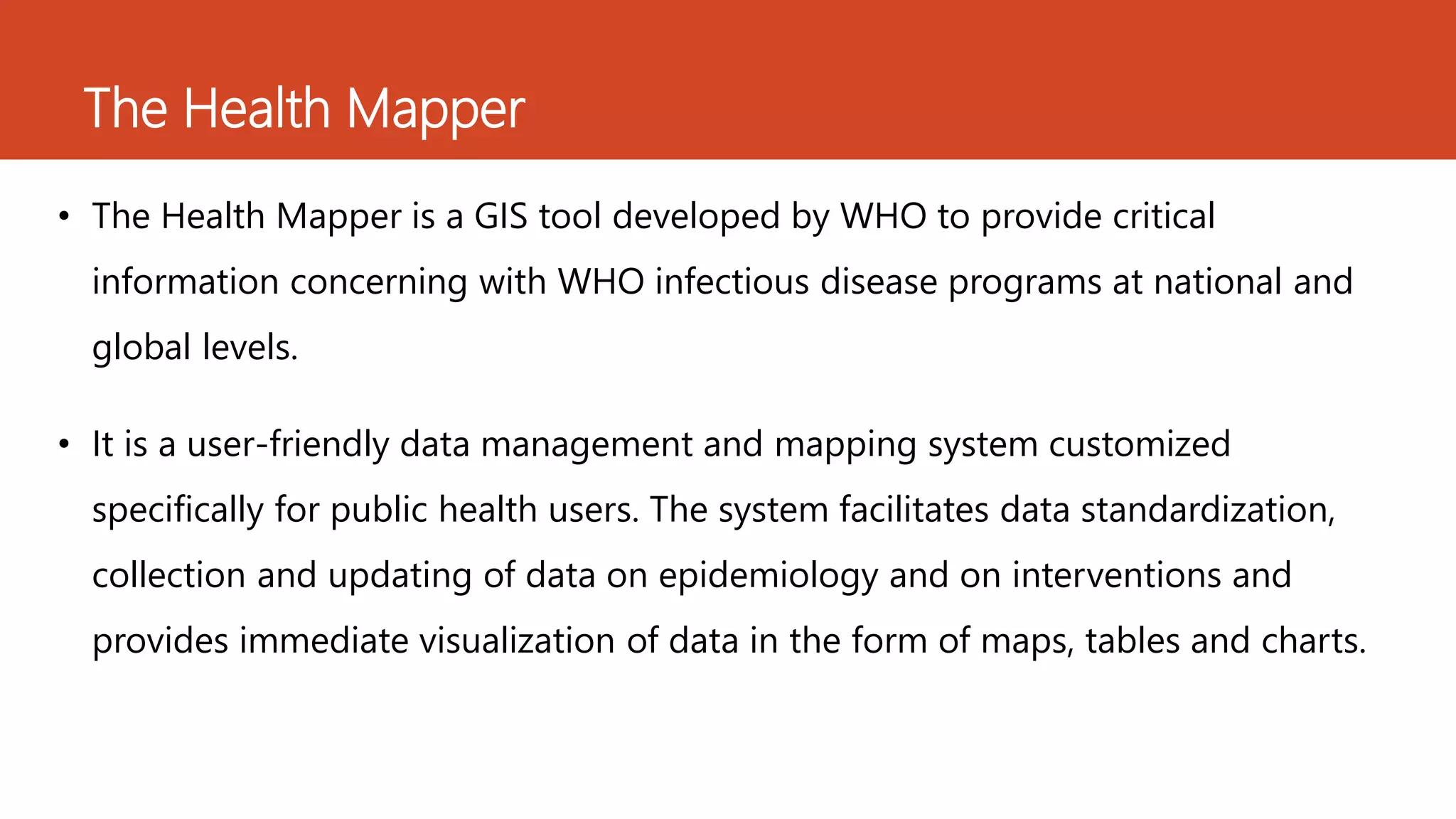 The Health Mapper
• The Health Mapper is a GIS tool developed by WHO to provide critical
information concerning with WHO infectious disease programs at national and
global levels.
• It is a user-friendly data management and mapping system customized
specifically for public health users. The system facilitates data standardization,
collection and updating of data on epidemiology and on interventions and
provides immediate visualization of data in the form of maps, tables and charts.
 