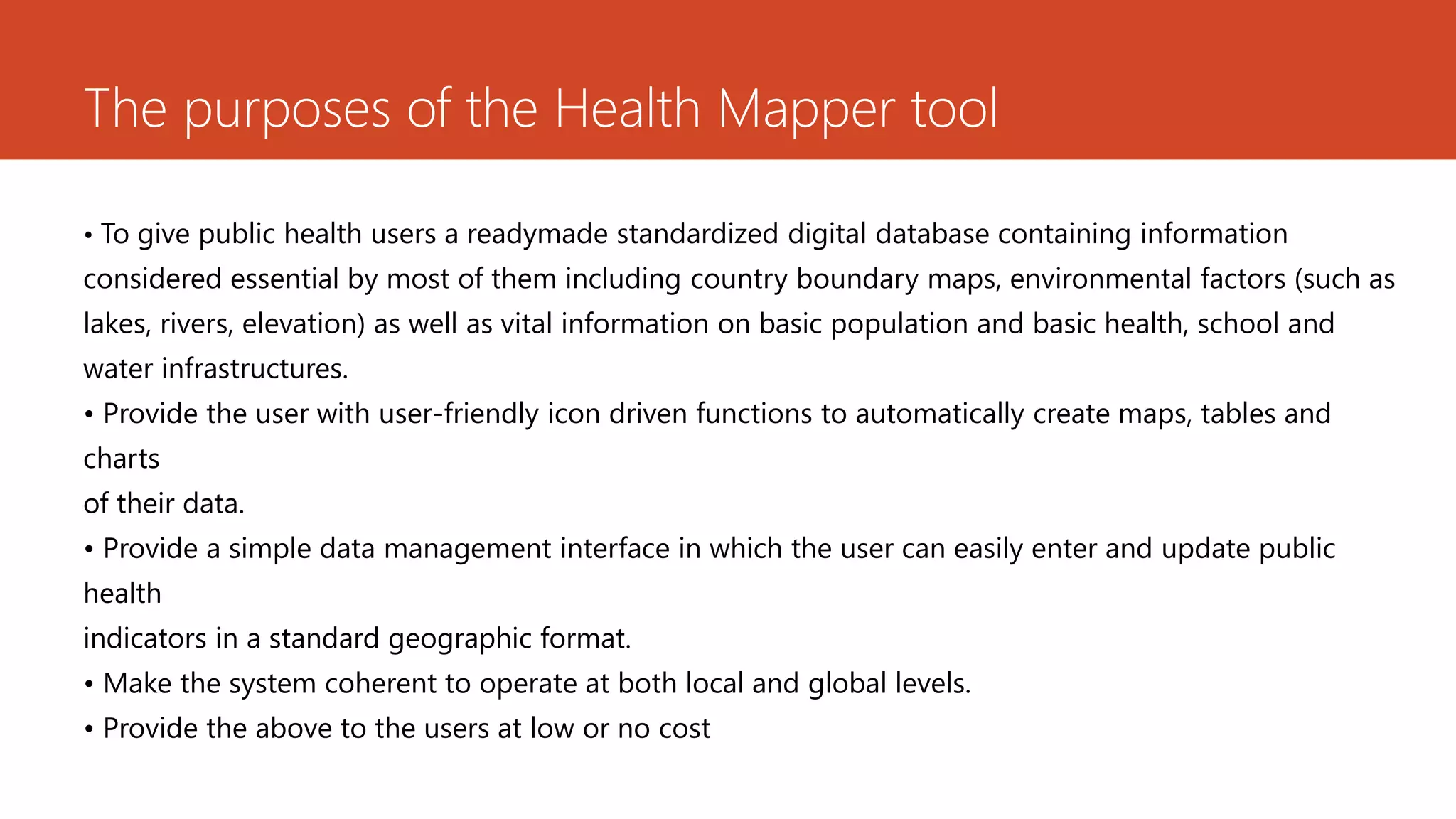 The purposes of the Health Mapper tool
• To give public health users a readymade standardized digital database containing information
considered essential by most of them including country boundary maps, environmental factors (such as
lakes, rivers, elevation) as well as vital information on basic population and basic health, school and
water infrastructures.
• Provide the user with user-friendly icon driven functions to automatically create maps, tables and
charts
of their data.
• Provide a simple data management interface in which the user can easily enter and update public
health
indicators in a standard geographic format.
• Make the system coherent to operate at both local and global levels.
• Provide the above to the users at low or no cost
 