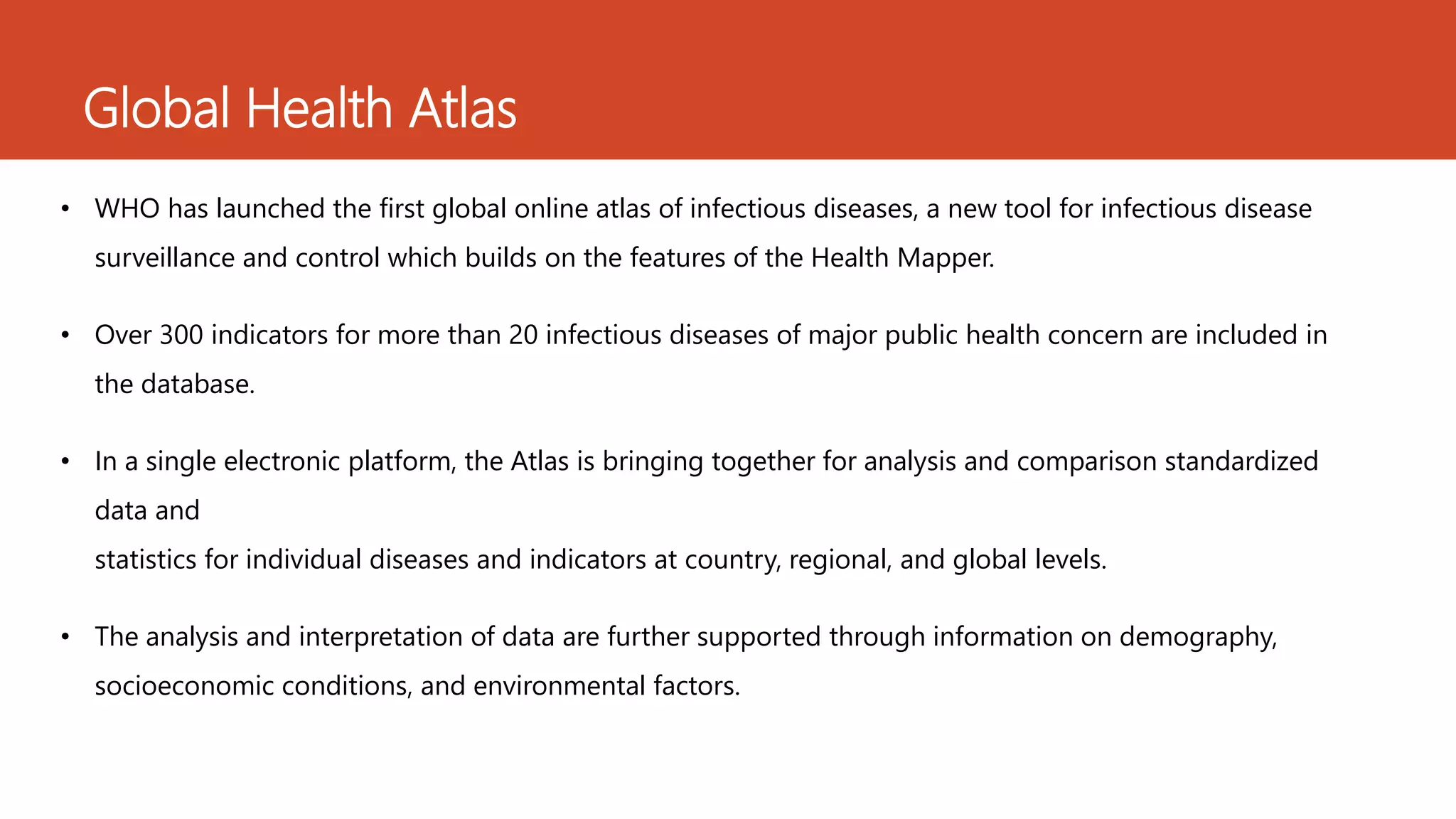 Global Health Atlas
• WHO has launched the first global online atlas of infectious diseases, a new tool for infectious disease
surveillance and control which builds on the features of the Health Mapper.
• Over 300 indicators for more than 20 infectious diseases of major public health concern are included in
the database.
• In a single electronic platform, the Atlas is bringing together for analysis and comparison standardized
data and
statistics for individual diseases and indicators at country, regional, and global levels.
• The analysis and interpretation of data are further supported through information on demography,
socioeconomic conditions, and environmental factors.
 