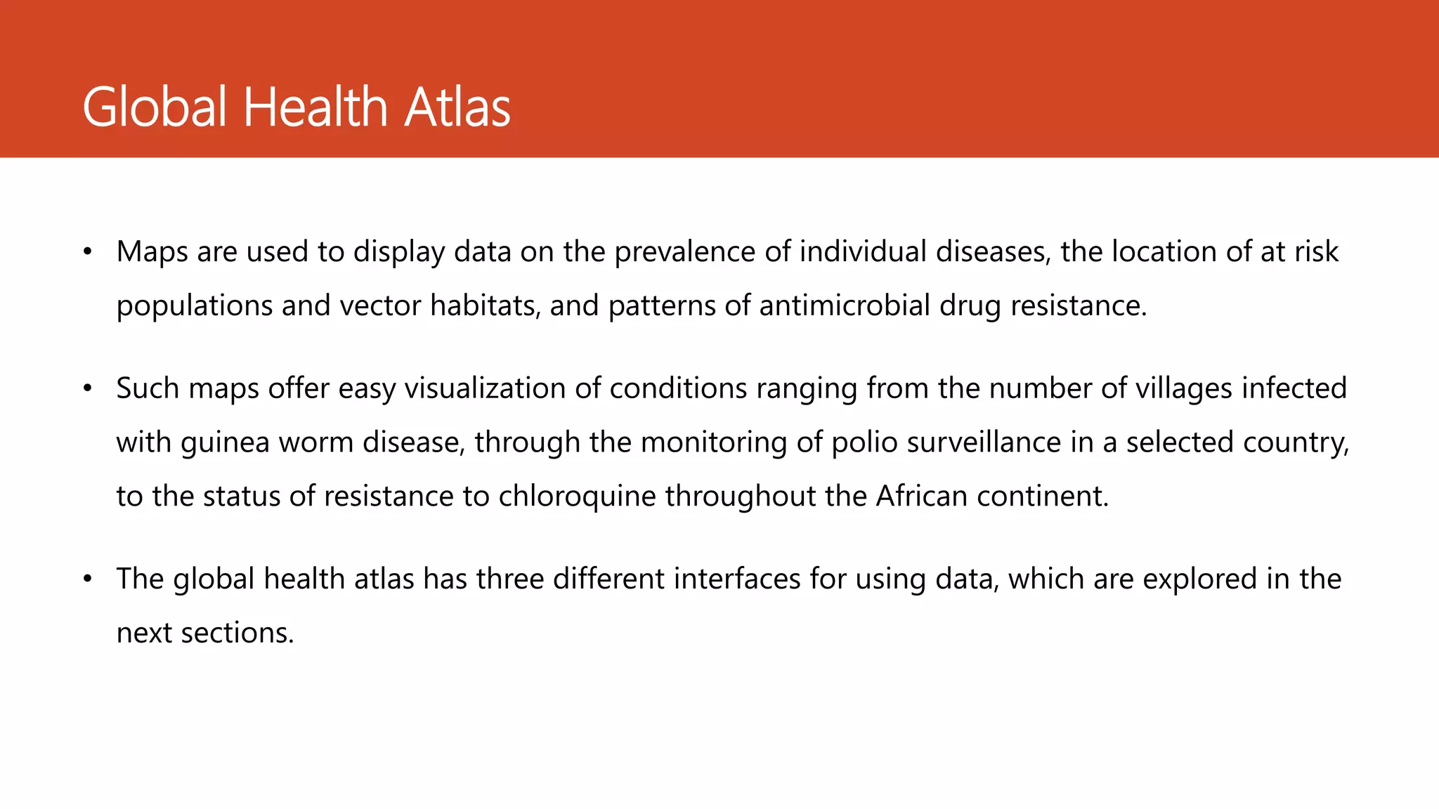 • Maps are used to display data on the prevalence of individual diseases, the location of at risk
populations and vector habitats, and patterns of antimicrobial drug resistance.
• Such maps offer easy visualization of conditions ranging from the number of villages infected
with guinea worm disease, through the monitoring of polio surveillance in a selected country,
to the status of resistance to chloroquine throughout the African continent.
• The global health atlas has three different interfaces for using data, which are explored in the
next sections.
Global Health Atlas
 