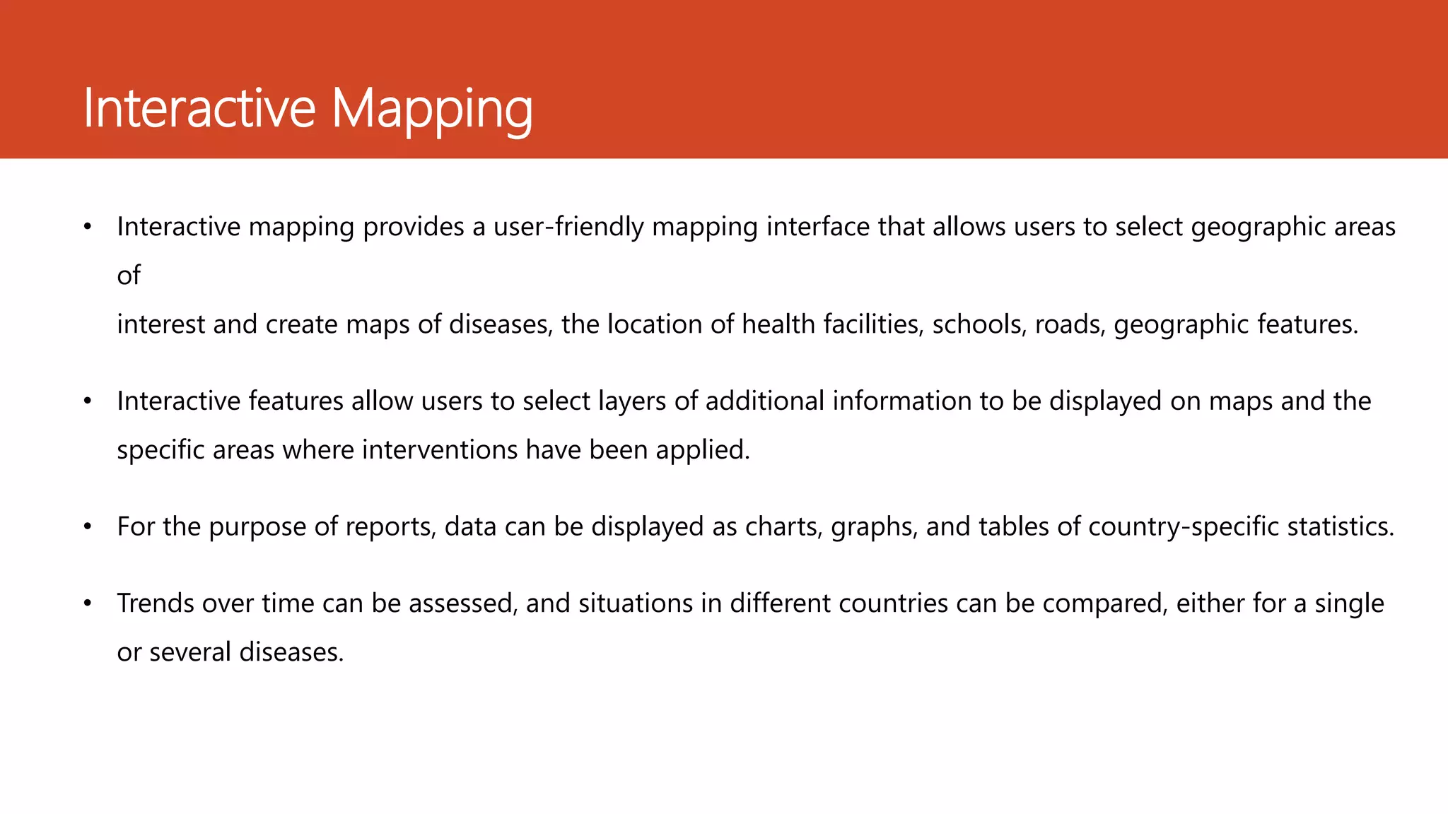 Interactive Mapping
• Interactive mapping provides a user-friendly mapping interface that allows users to select geographic areas
of
interest and create maps of diseases, the location of health facilities, schools, roads, geographic features.
• Interactive features allow users to select layers of additional information to be displayed on maps and the
specific areas where interventions have been applied.
• For the purpose of reports, data can be displayed as charts, graphs, and tables of country-specific statistics.
• Trends over time can be assessed, and situations in different countries can be compared, either for a single
or several diseases.
 