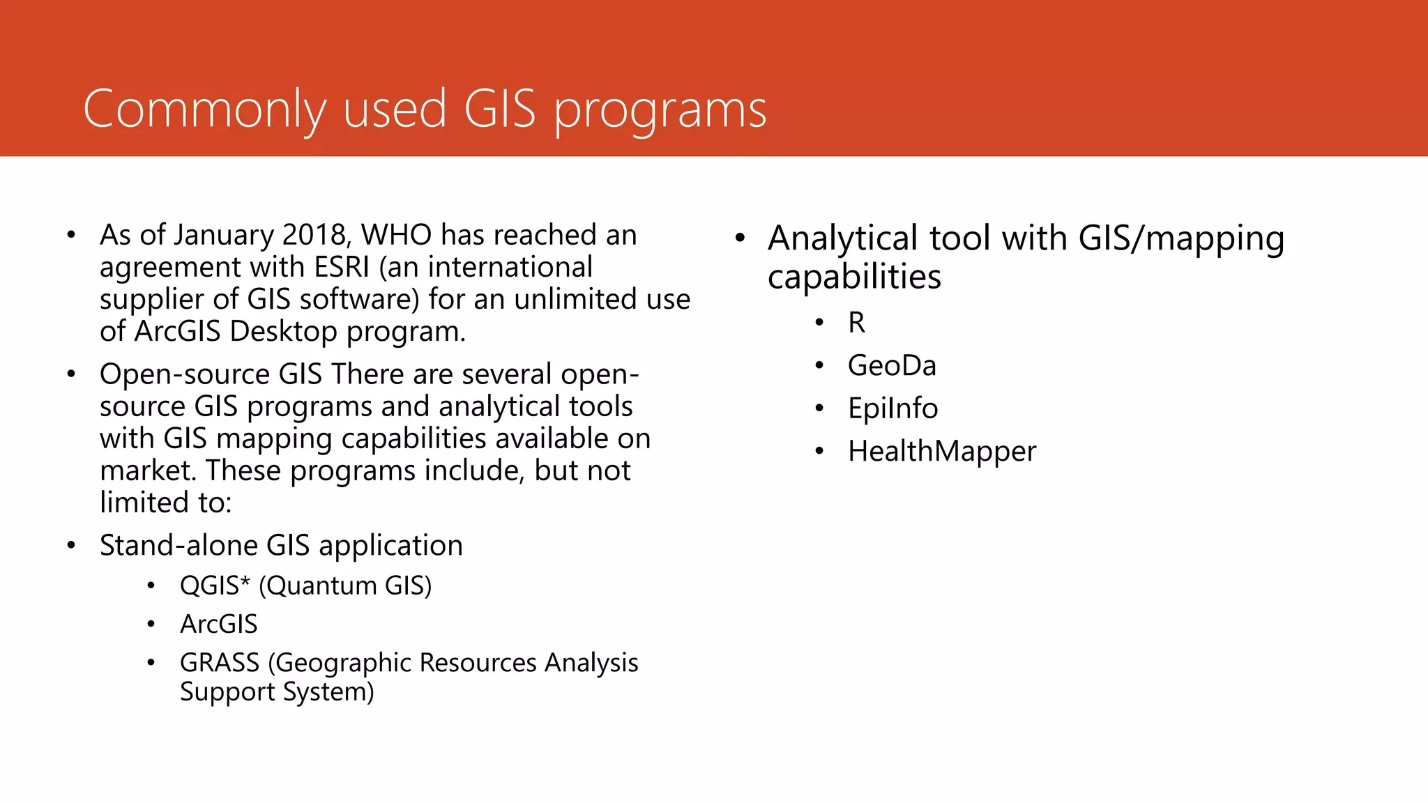 Commonly used GIS programs
• As of January 2018, WHO has reached an
agreement with ESRI (an international
supplier of GIS software) for an unlimited use
of ArcGIS Desktop program.
• Open-source GIS There are several open-
source GIS programs and analytical tools
with GIS mapping capabilities available on
market. These programs include, but not
limited to:
• Stand-alone GIS application
• QGIS* (Quantum GIS)
• ArcGIS
• GRASS (Geographic Resources Analysis
Support System)
• Analytical tool with GIS/mapping
capabilities
• R
• GeoDa
• EpiInfo
• HealthMapper
 