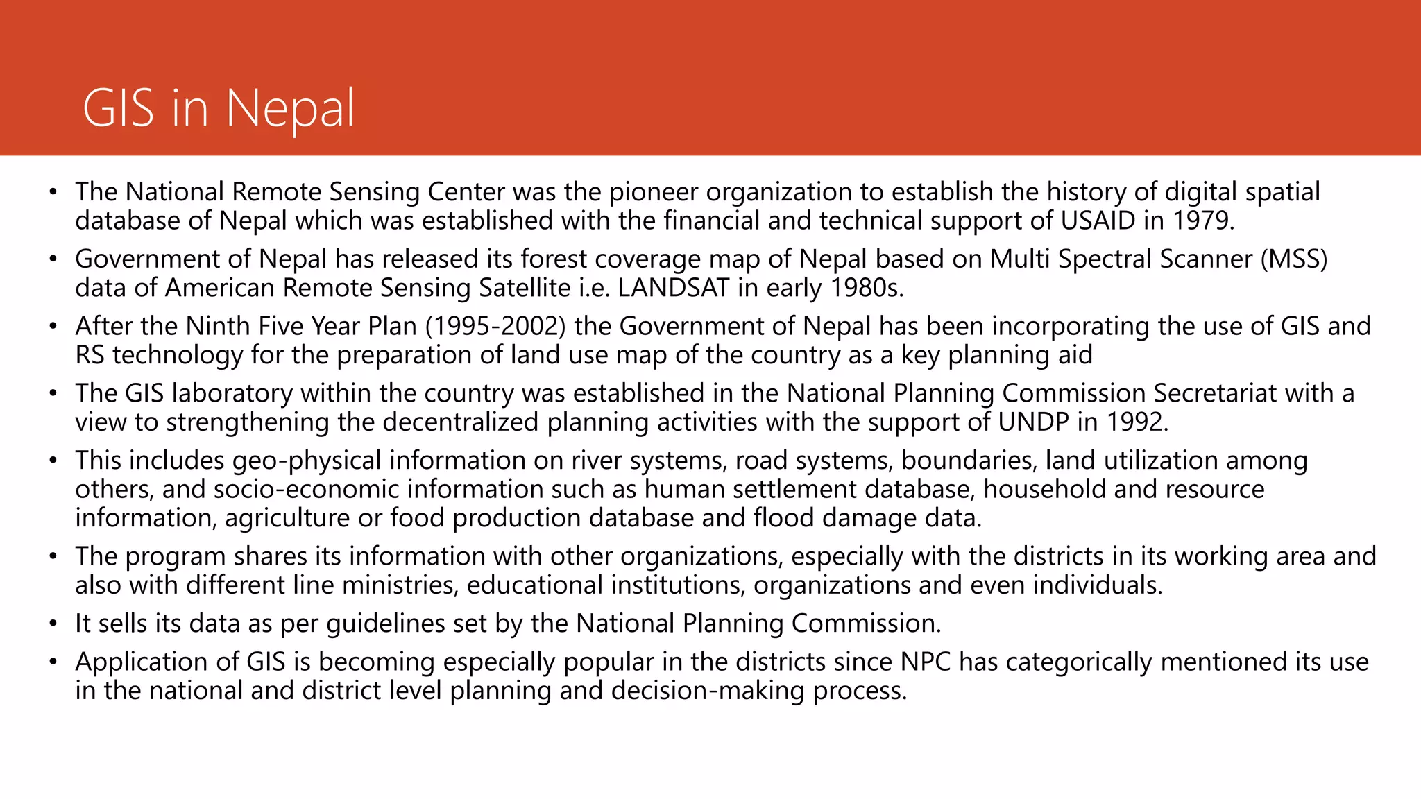GIS in Nepal
• The National Remote Sensing Center was the pioneer organization to establish the history of digital spatial
database of Nepal which was established with the financial and technical support of USAID in 1979.
• Government of Nepal has released its forest coverage map of Nepal based on Multi Spectral Scanner (MSS)
data of American Remote Sensing Satellite i.e. LANDSAT in early 1980s.
• After the Ninth Five Year Plan (1995-2002) the Government of Nepal has been incorporating the use of GIS and
RS technology for the preparation of land use map of the country as a key planning aid
• The GIS laboratory within the country was established in the National Planning Commission Secretariat with a
view to strengthening the decentralized planning activities with the support of UNDP in 1992.
• This includes geo-physical information on river systems, road systems, boundaries, land utilization among
others, and socio-economic information such as human settlement database, household and resource
information, agriculture or food production database and flood damage data.
• The program shares its information with other organizations, especially with the districts in its working area and
also with different line ministries, educational institutions, organizations and even individuals.
• It sells its data as per guidelines set by the National Planning Commission.
• Application of GIS is becoming especially popular in the districts since NPC has categorically mentioned its use
in the national and district level planning and decision-making process.
 