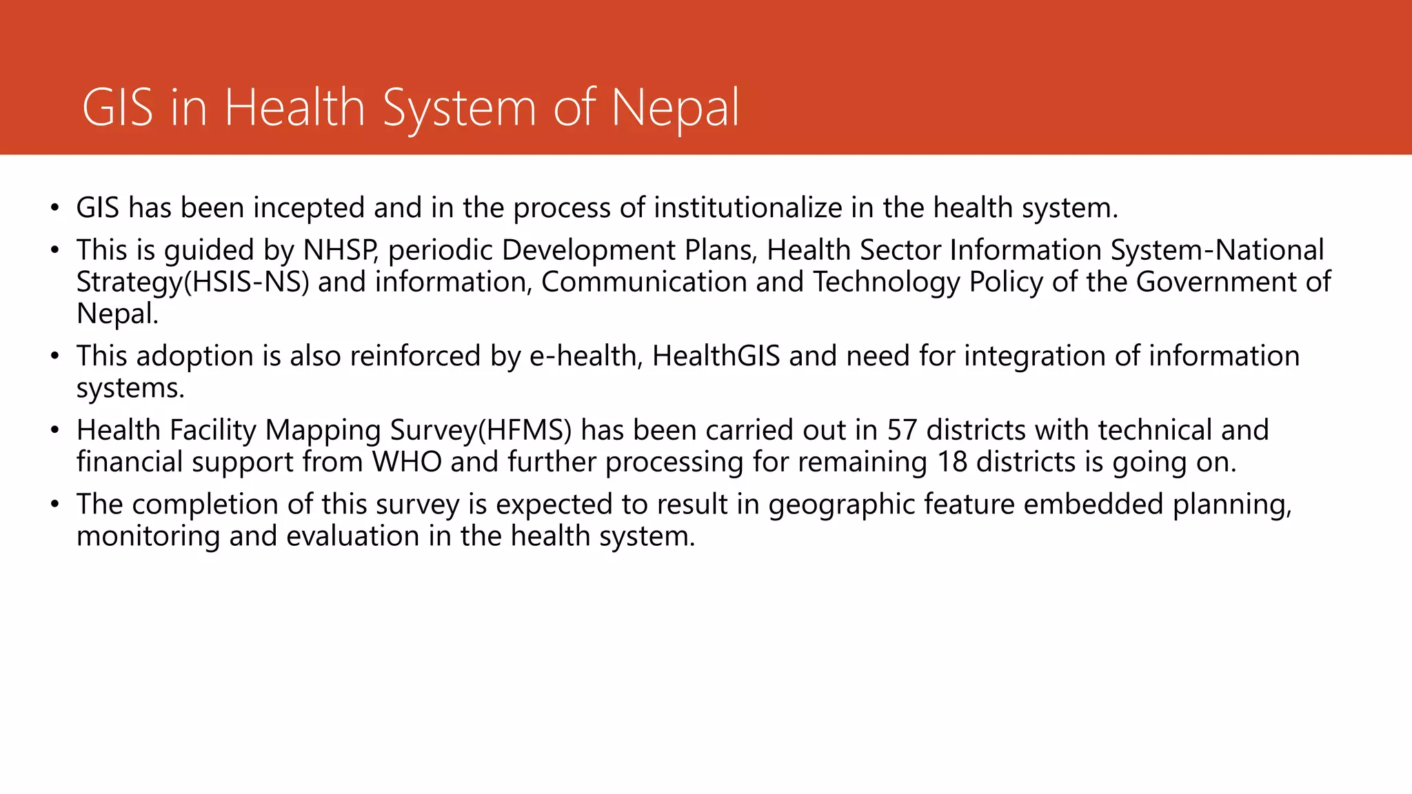 GIS in Health System of Nepal
• GIS has been incepted and in the process of institutionalize in the health system.
• This is guided by NHSP, periodic Development Plans, Health Sector Information System-National
Strategy(HSIS-NS) and information, Communication and Technology Policy of the Government of
Nepal.
• This adoption is also reinforced by e-health, HealthGIS and need for integration of information
systems.
• Health Facility Mapping Survey(HFMS) has been carried out in 57 districts with technical and
financial support from WHO and further processing for remaining 18 districts is going on.
• The completion of this survey is expected to result in geographic feature embedded planning,
monitoring and evaluation in the health system.
 