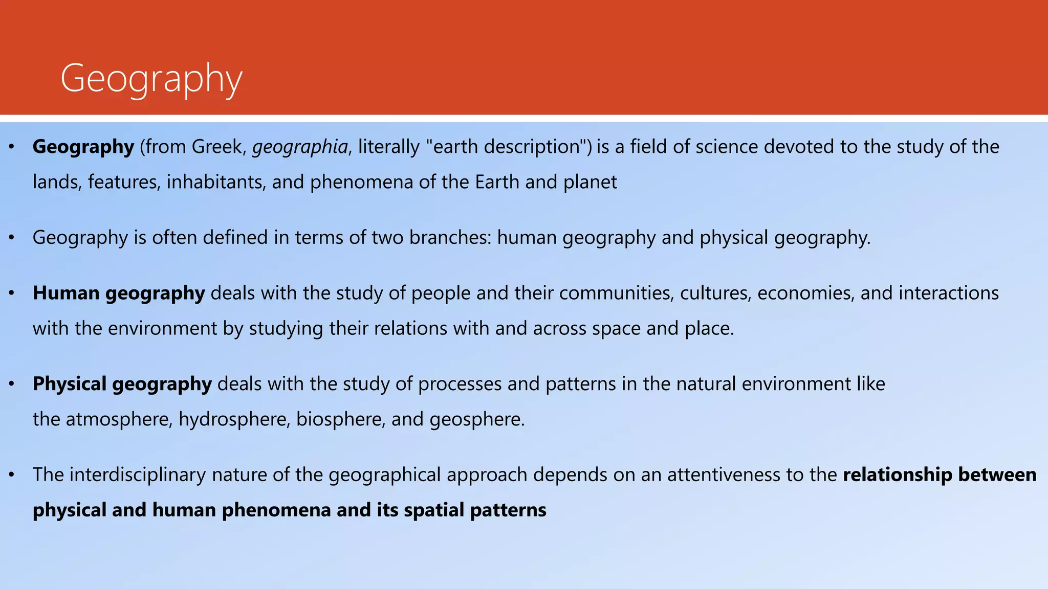 Geography
• Geography (from Greek, geographia, literally "earth description") is a field of science devoted to the study of the
lands, features, inhabitants, and phenomena of the Earth and planet
• Geography is often defined in terms of two branches: human geography and physical geography.
• Human geography deals with the study of people and their communities, cultures, economies, and interactions
with the environment by studying their relations with and across space and place.
• Physical geography deals with the study of processes and patterns in the natural environment like
the atmosphere, hydrosphere, biosphere, and geosphere.
• The interdisciplinary nature of the geographical approach depends on an attentiveness to the relationship between
physical and human phenomena and its spatial patterns
 