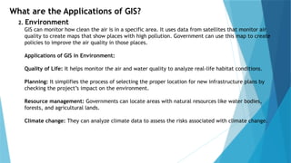 What are the Applications of GIS?
2. Environment
GIS can monitor how clean the air is in a specific area. It uses data from satellites that monitor air
quality to create maps that show places with high pollution. Government can use this map to create
policies to improve the air quality in those places.
Applications of GIS in Environment:
Quality of Life: It helps monitor the air and water quality to analyze real-life habitat conditions.
Planning: It simplifies the process of selecting the proper location for new infrastructure plans by
checking the project’s impact on the environment.
Resource management: Governments can locate areas with natural resources like water bodies,
forests, and agricultural lands.
Climate change: They can analyze climate data to assess the risks associated with climate change.
 