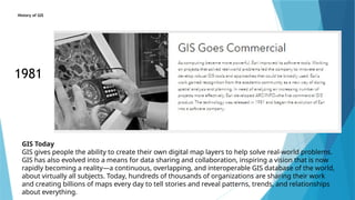 History of GIS
1981
GIS Today
GIS gives people the ability to create their own digital map layers to help solve real-world problems.
GIS has also evolved into a means for data sharing and collaboration, inspiring a vision that is now
rapidly becoming a reality—a continuous, overlapping, and interoperable GIS database of the world,
about virtually all subjects. Today, hundreds of thousands of organizations are sharing their work
and creating billions of maps every day to tell stories and reveal patterns, trends, and relationships
about everything.
 