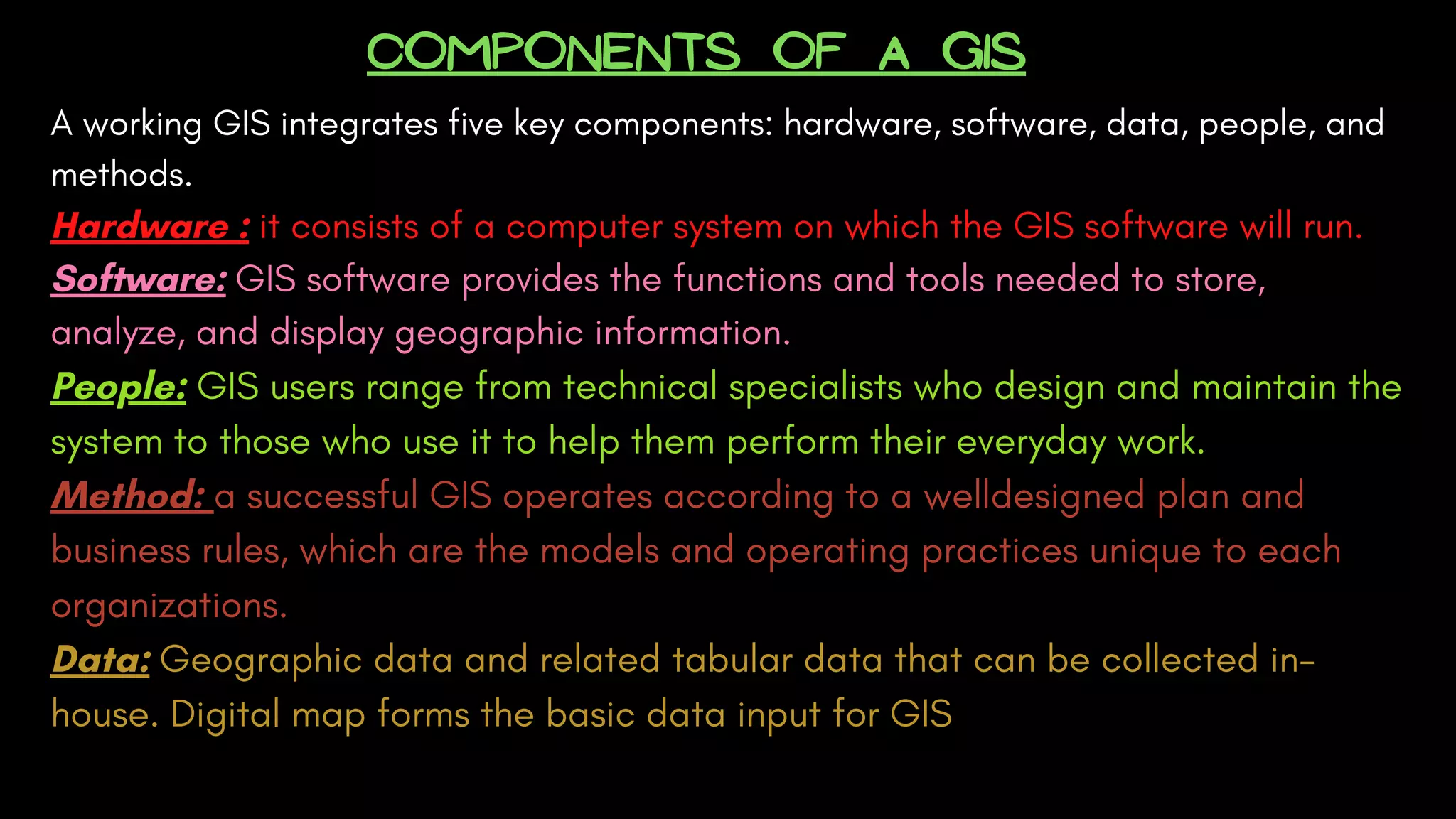 COMPONENTS OF A GIS
A working GIS integrates five key components: hardware, software, data, people, and
methods.
Hardware : it consists of a computer system on which the GIS software will run. 
Software: GIS software provides the functions and tools needed to store,
analyze, and display geographic information. 
People: GIS users range from technical specialists who design and maintain the
system to those who use it to help them perform their everyday work. 
Method: a successful GIS operates according to a welldesigned plan and
business rules, which are the models and operating practices unique to each
organizations. 
Data: Geographic data and related tabular data that can be collected in-
house. Digital map forms the basic data input for GIS
 