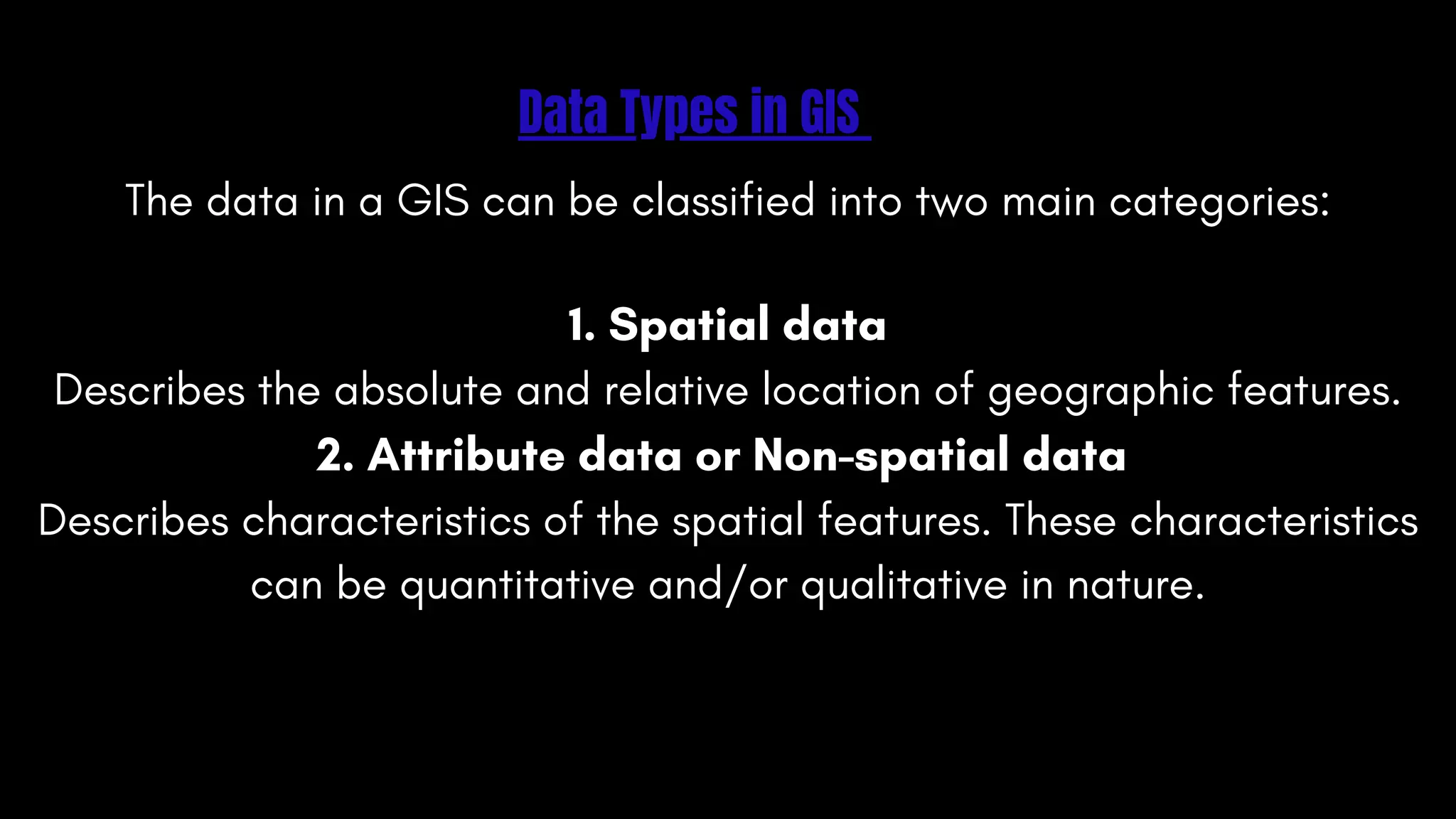 Data Types in GIS
The data in a GIS can be classified into two main categories:
1. Spatial data
Describes the absolute and relative location of geographic features.
2. Attribute data or Non-spatial data
Describes characteristics of the spatial features. These characteristics
can be quantitative and/or qualitative in nature.
 