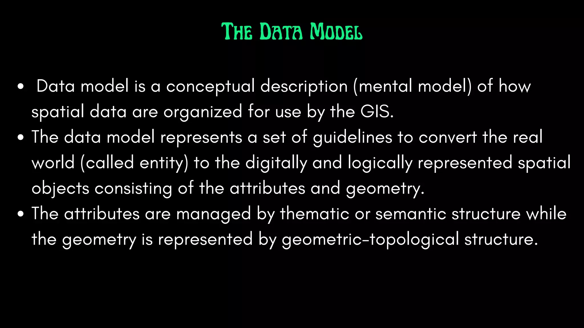 The Data Model
Data model is a conceptual description (mental model) of how
spatial data are organized for use by the GIS.
The data model represents a set of guidelines to convert the real
world (called entity) to the digitally and logically represented spatial
objects consisting of the attributes and geometry.
The attributes are managed by thematic or semantic structure while
the geometry is represented by geometric-topological structure.
 