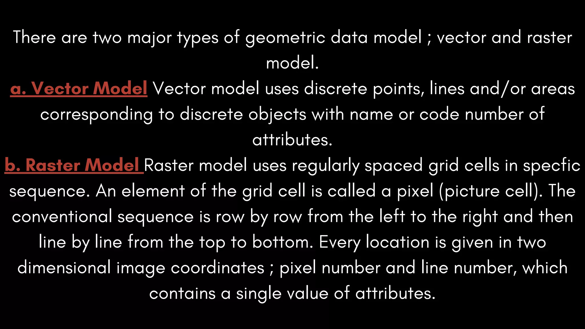 There are two major types of geometric data model ; vector and raster
model.
a. Vector Model Vector model uses discrete points, lines and/or areas
corresponding to discrete objects with name or code number of
attributes.
b. Raster Model Raster model uses regularly spaced grid cells in specfic
sequence. An element of the grid cell is called a pixel (picture cell). The
conventional sequence is row by row from the left to the right and then
line by line from the top to bottom. Every location is given in two
dimensional image coordinates ; pixel number and line number, which
contains a single value of attributes.
 