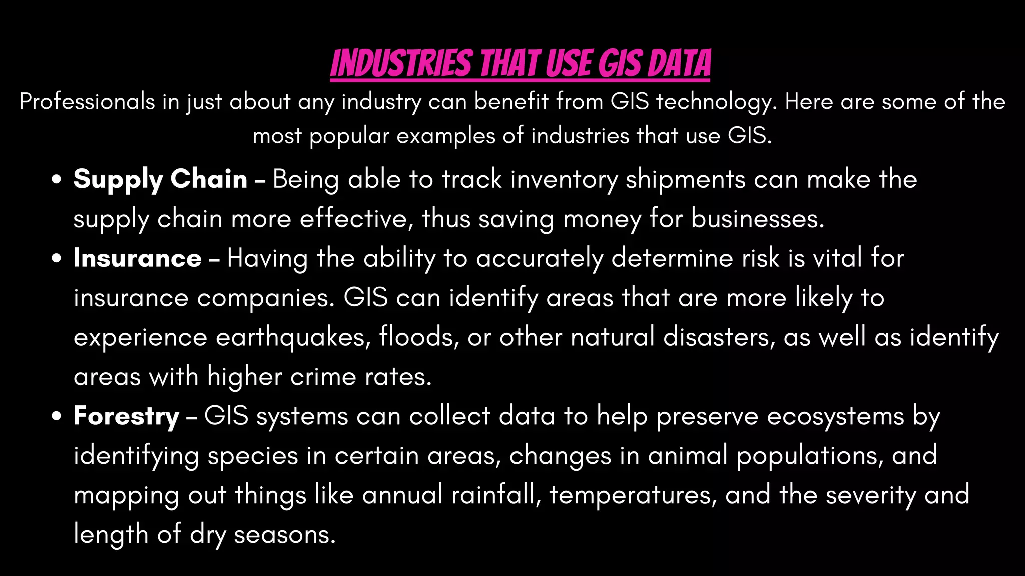 Professionals in just about any industry can benefit from GIS technology. Here are some of the
most popular examples of industries that use GIS.
Industries That Use GIS Data
Supply Chain – Being able to track inventory shipments can make the
supply chain more effective, thus saving money for businesses.
Insurance – Having the ability to accurately determine risk is vital for
insurance companies. GIS can identify areas that are more likely to
experience earthquakes, floods, or other natural disasters, as well as identify
areas with higher crime rates.
Forestry – GIS systems can collect data to help preserve ecosystems by
identifying species in certain areas, changes in animal populations, and
mapping out things like annual rainfall, temperatures, and the severity and
length of dry seasons.
 