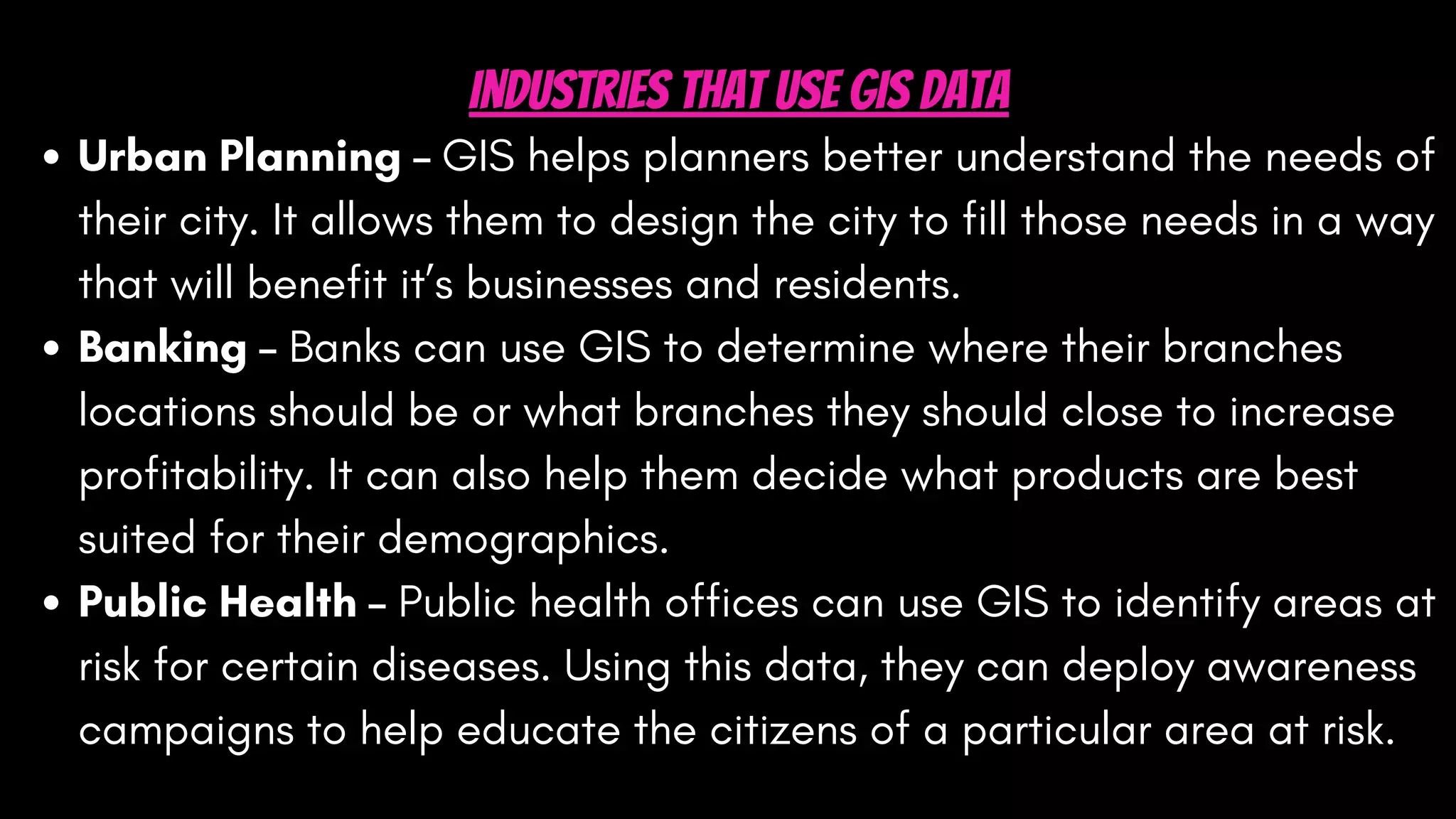 Urban Planning – GIS helps planners better understand the needs of
their city. It allows them to design the city to fill those needs in a way
that will benefit it’s businesses and residents.
Banking – Banks can use GIS to determine where their branches
locations should be or what branches they should close to increase
profitability. It can also help them decide what products are best
suited for their demographics.
Public Health – Public health offices can use GIS to identify areas at
risk for certain diseases. Using this data, they can deploy awareness
campaigns to help educate the citizens of a particular area at risk.
Industries That Use GIS Data
 