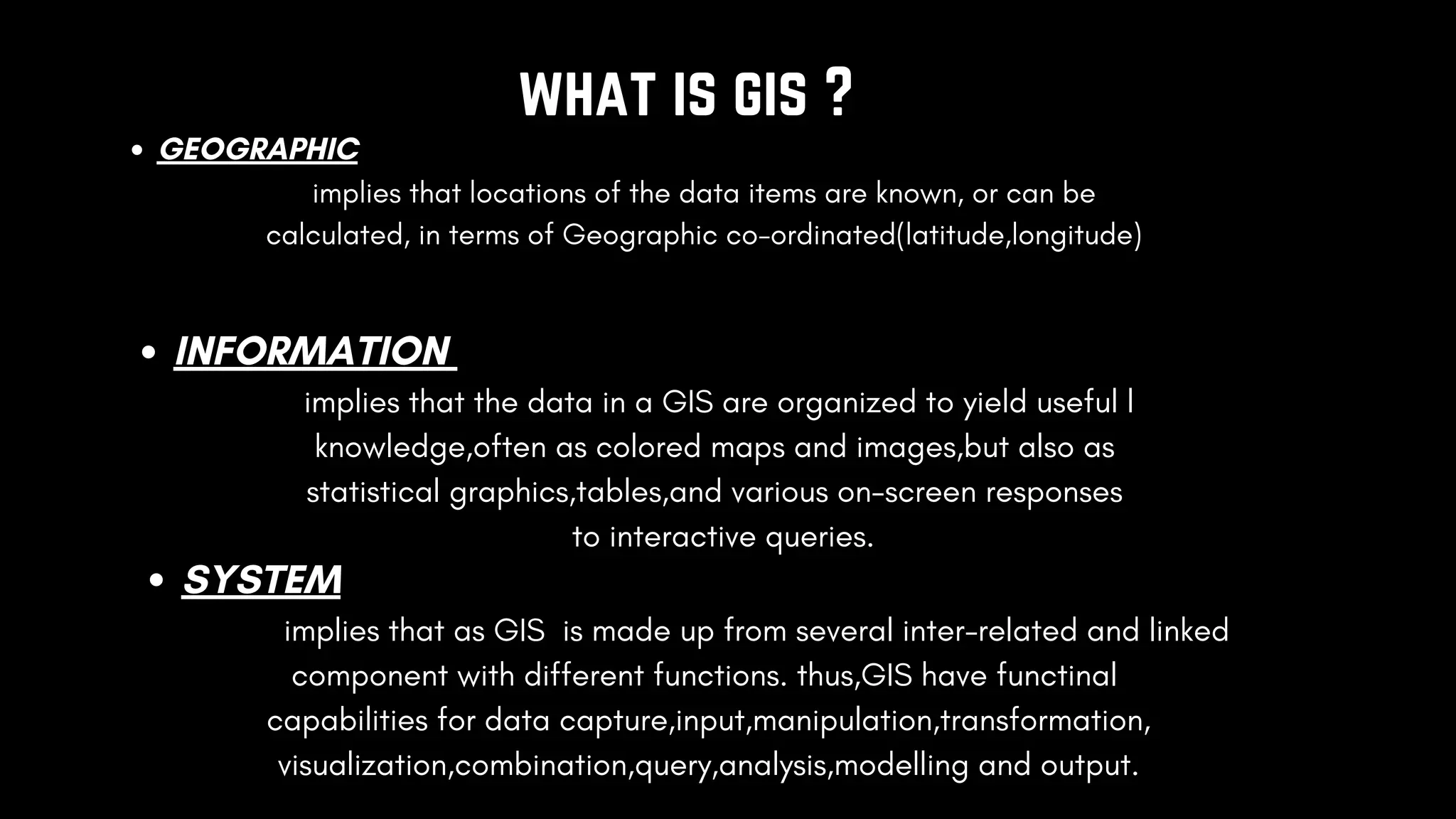 what is gis ?
GEOGRAPHIC
implies that locations of the data items are known, or can be
calculated, in terms of Geographic co-ordinated(latitude,longitude)
INFORMATION
implies that the data in a GIS are organized to yield useful l
knowledge,often as colored maps and images,but also as
statistical graphics,tables,and various on-screen responses
to interactive queries.
SYSTEM
implies that as GIS is made up from several inter-related and linked
component with different functions. thus,GIS have functinal
capabilities for data capture,input,manipulation,transformation,
visualization,combination,query,analysis,modelling and output.
 