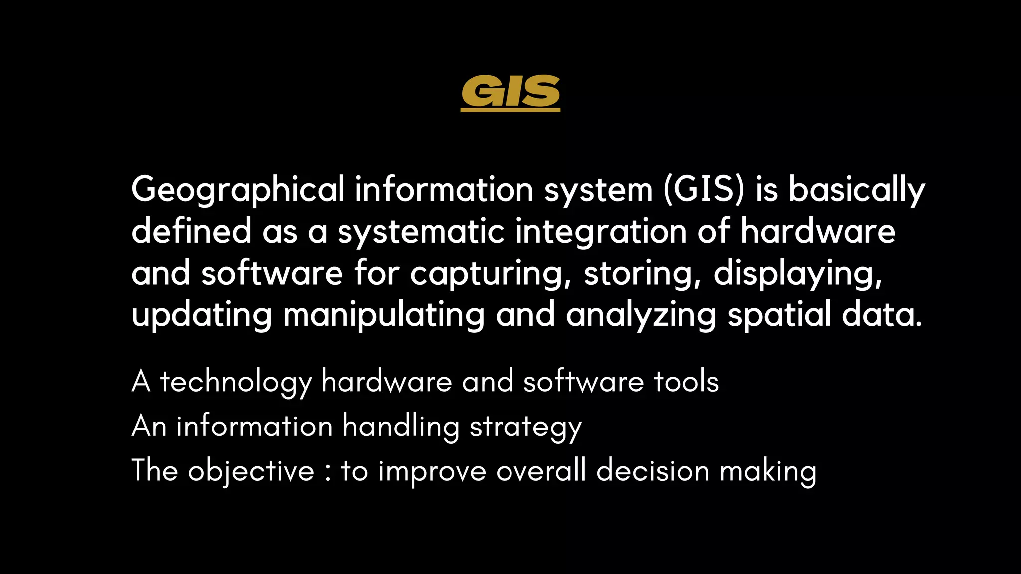GIS
Geographical information system (GIS) is basically
defined as a systematic integration of hardware
and software for capturing, storing, displaying,
updating manipulating and analyzing spatial data.
A technology hardware and software tools
An information handling strategy
The objective : to improve overall decision making
 
