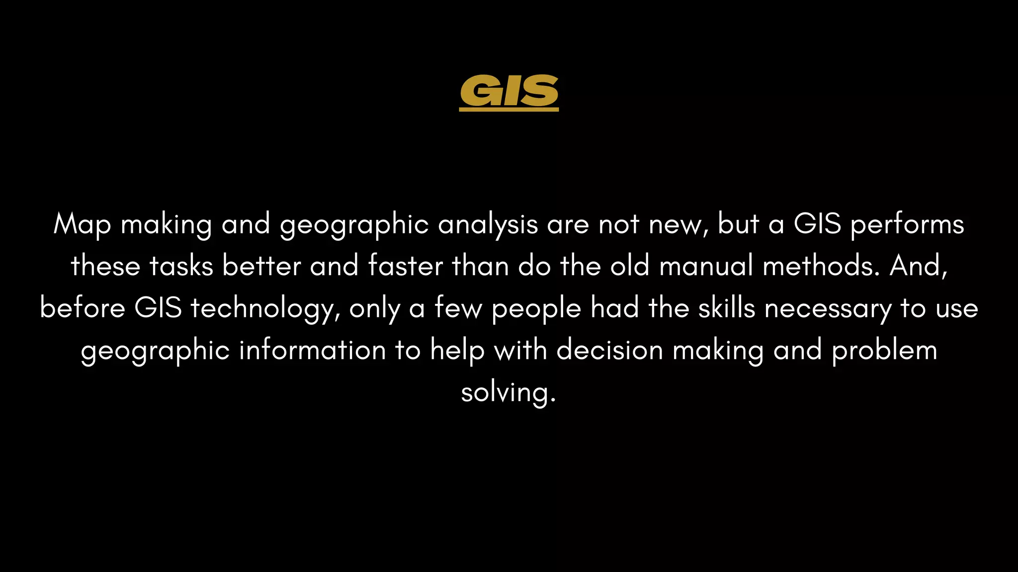 Map making and geographic analysis are not new, but a GIS performs
these tasks better and faster than do the old manual methods. And,
before GIS technology, only a few people had the skills necessary to use
geographic information to help with decision making and problem
solving.
GIS
 
