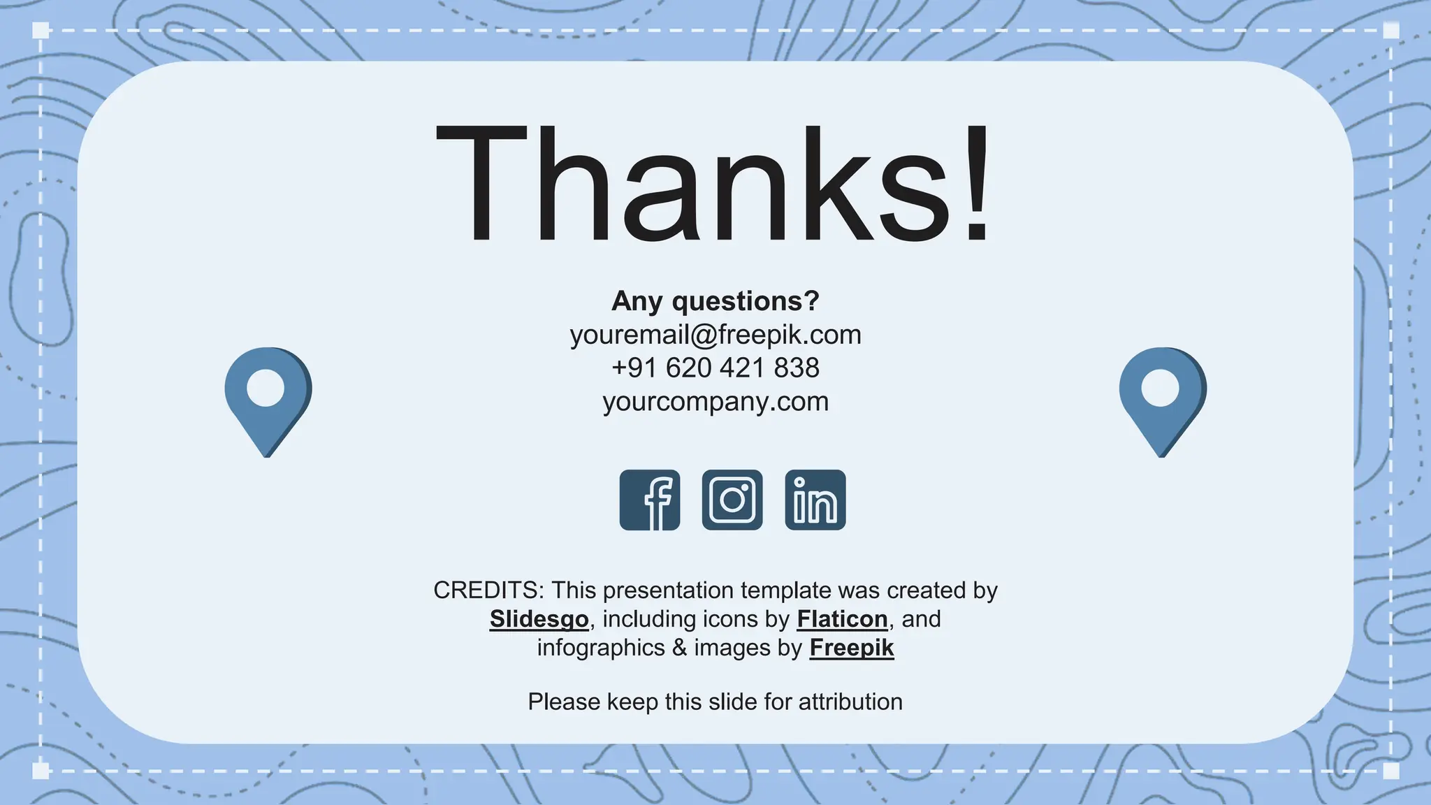 CREDITS: This presentation template was created by
Slidesgo, including icons by Flaticon, and
infographics & images by Freepik
Thanks!
Any questions?
youremail@freepik.com
+91 620 421 838
yourcompany.com
Please keep this slide for attribution
 