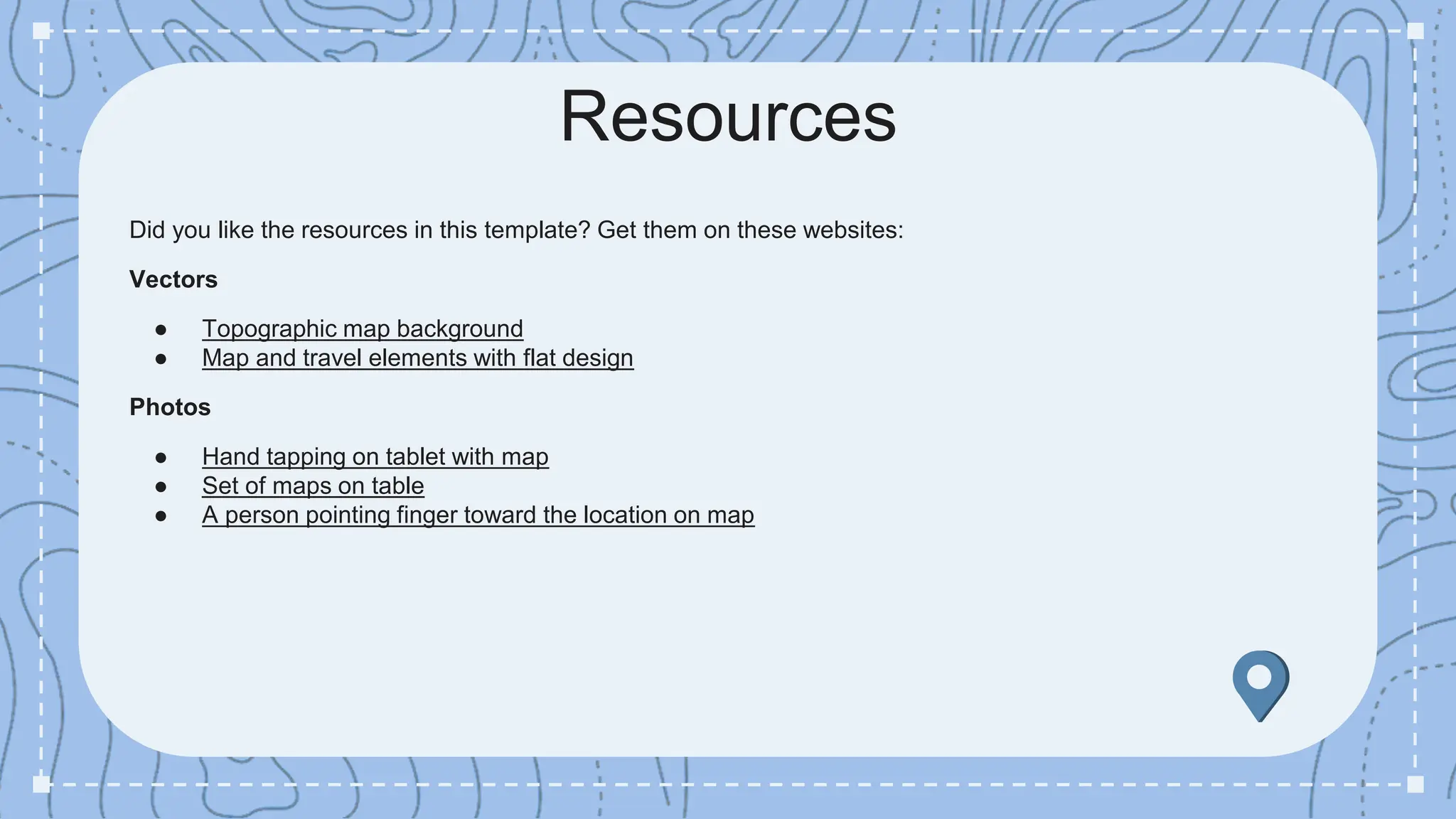 Did you like the resources in this template? Get them on these websites:
Vectors
● Topographic map background
● Map and travel elements with flat design
Photos
● Hand tapping on tablet with map
● Set of maps on table
● A person pointing finger toward the location on map
Resources
 