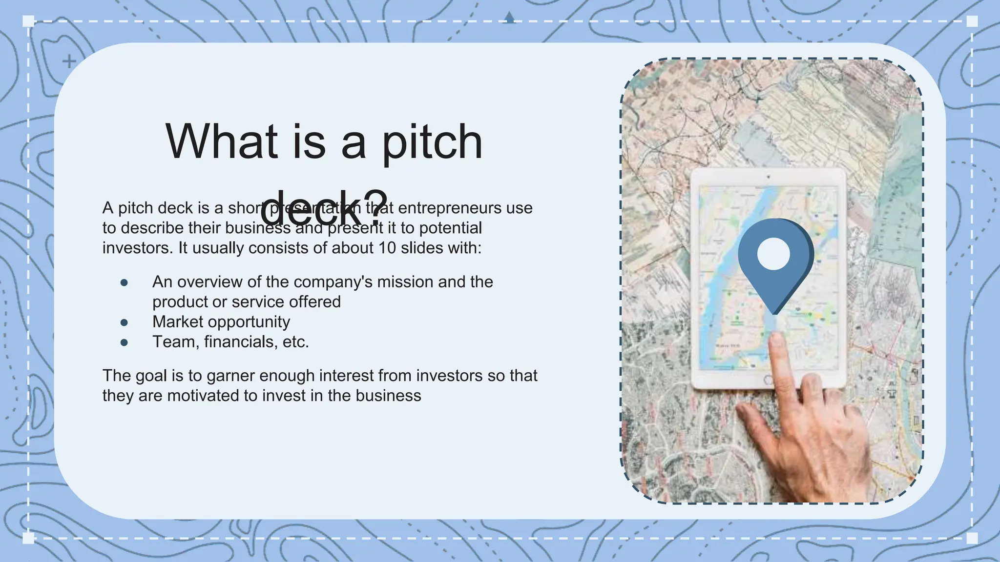 What is a pitch
deck?
A pitch deck is a short presentation that entrepreneurs use
to describe their business and present it to potential
investors. It usually consists of about 10 slides with:
● An overview of the company's mission and the
product or service offered
● Market opportunity
● Team, financials, etc.
The goal is to garner enough interest from investors so that
they are motivated to invest in the business
 