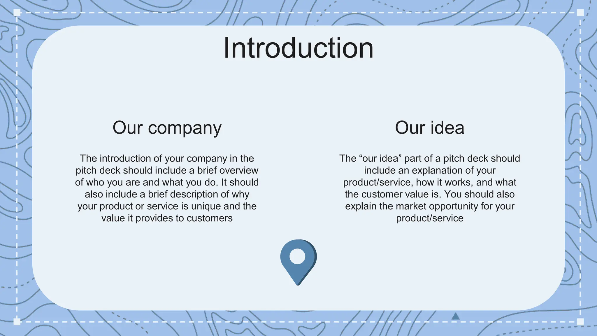 The introduction of your company in the
pitch deck should include a brief overview
of who you are and what you do. It should
also include a brief description of why
your product or service is unique and the
value it provides to customers
The “our idea” part of a pitch deck should
include an explanation of your
product/service, how it works, and what
the customer value is. You should also
explain the market opportunity for your
product/service
Our company Our idea
Introduction
 