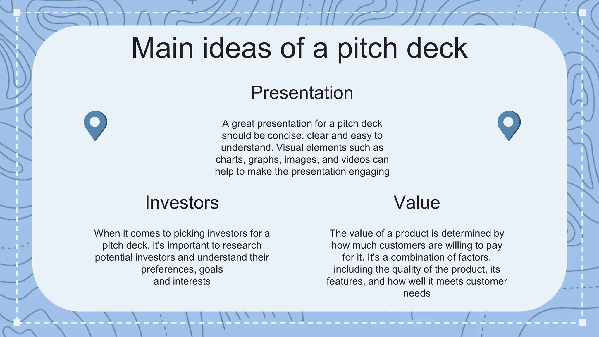 Investors
When it comes to picking investors for a
pitch deck, it's important to research
potential investors and understand their
preferences, goals
and interests
Presentation
A great presentation for a pitch deck
should be concise, clear and easy to
understand. Visual elements such as
charts, graphs, images, and videos can
help to make the presentation engaging
Value
The value of a product is determined by
how much customers are willing to pay
for it. It's a combination of factors,
including the quality of the product, its
features, and how well it meets customer
needs
Main ideas of a pitch deck
 