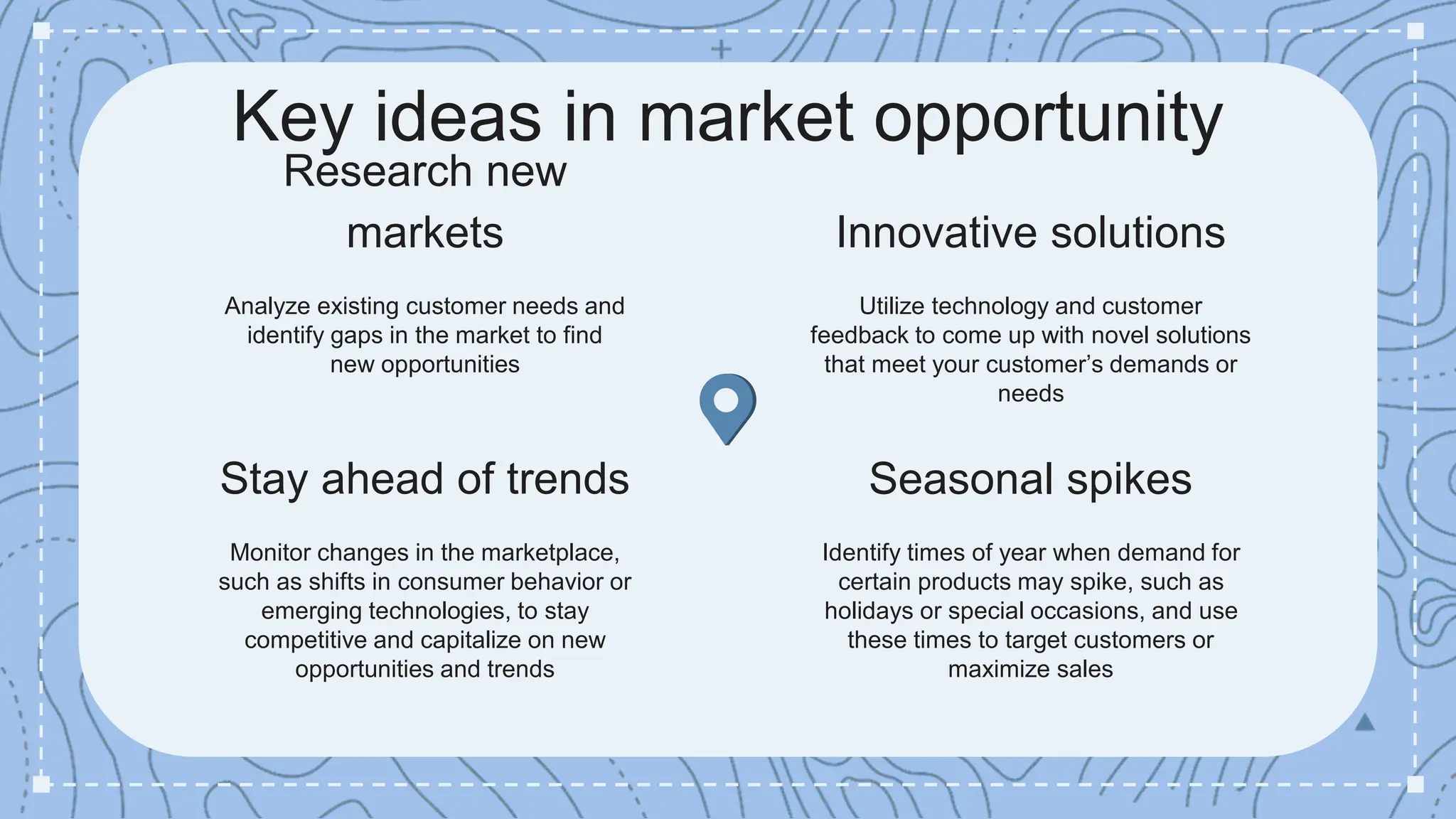 Key ideas in market opportunity
Innovative solutions
Utilize technology and customer
feedback to come up with novel solutions
that meet your customer’s demands or
needs
Seasonal spikes
Identify times of year when demand for
certain products may spike, such as
holidays or special occasions, and use
these times to target customers or
maximize sales
Research new
markets
Analyze existing customer needs and
identify gaps in the market to find
new opportunities
Stay ahead of trends
Monitor changes in the marketplace,
such as shifts in consumer behavior or
emerging technologies, to stay
competitive and capitalize on new
opportunities and trends
 