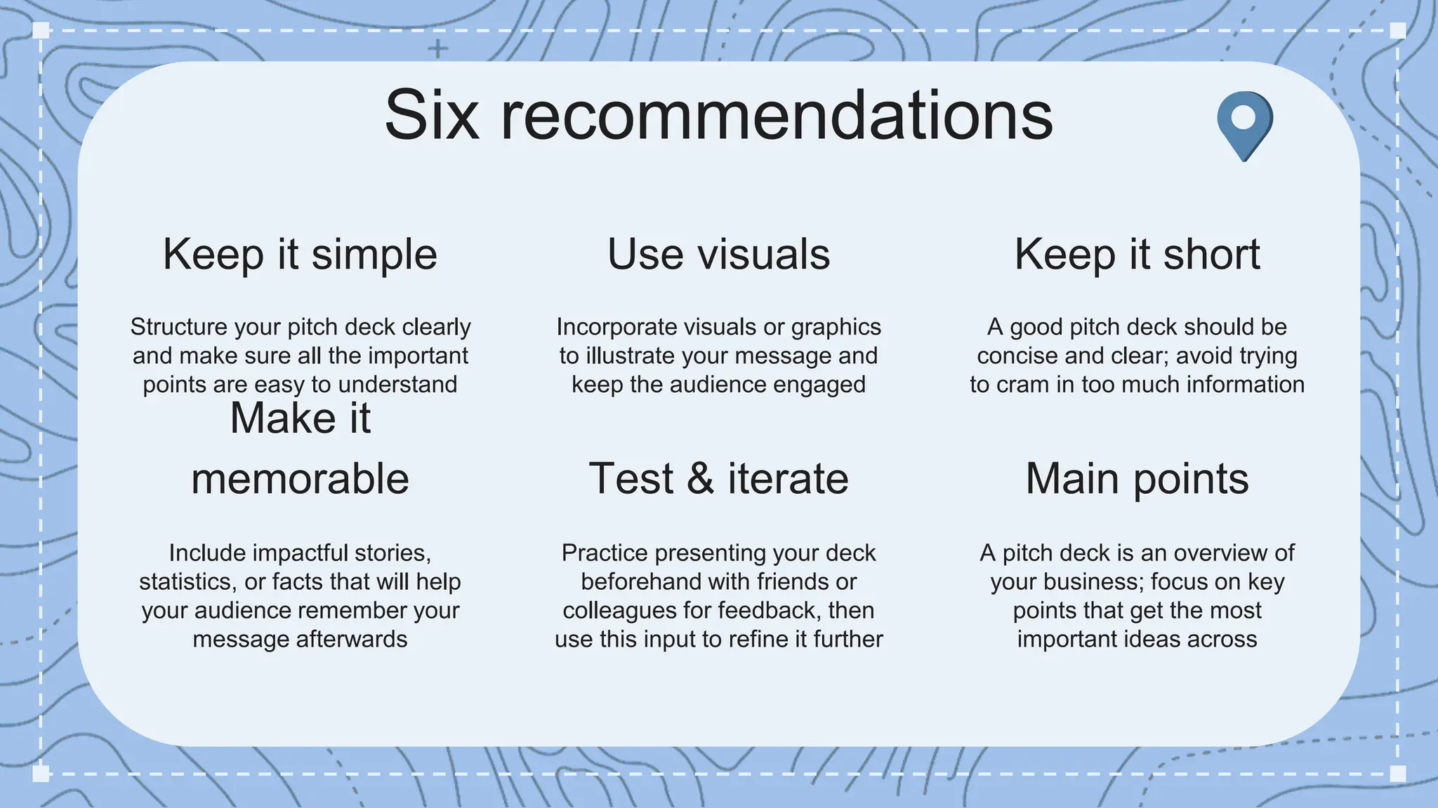 Six recommendations
Test & iterate
Practice presenting your deck
beforehand with friends or
colleagues for feedback, then
use this input to refine it further
Use visuals
Incorporate visuals or graphics
to illustrate your message and
keep the audience engaged
Keep it short
A good pitch deck should be
concise and clear; avoid trying
to cram in too much information
Keep it simple
Structure your pitch deck clearly
and make sure all the important
points are easy to understand
Make it
memorable
Include impactful stories,
statistics, or facts that will help
your audience remember your
message afterwards
Main points
A pitch deck is an overview of
your business; focus on key
points that get the most
important ideas across
 