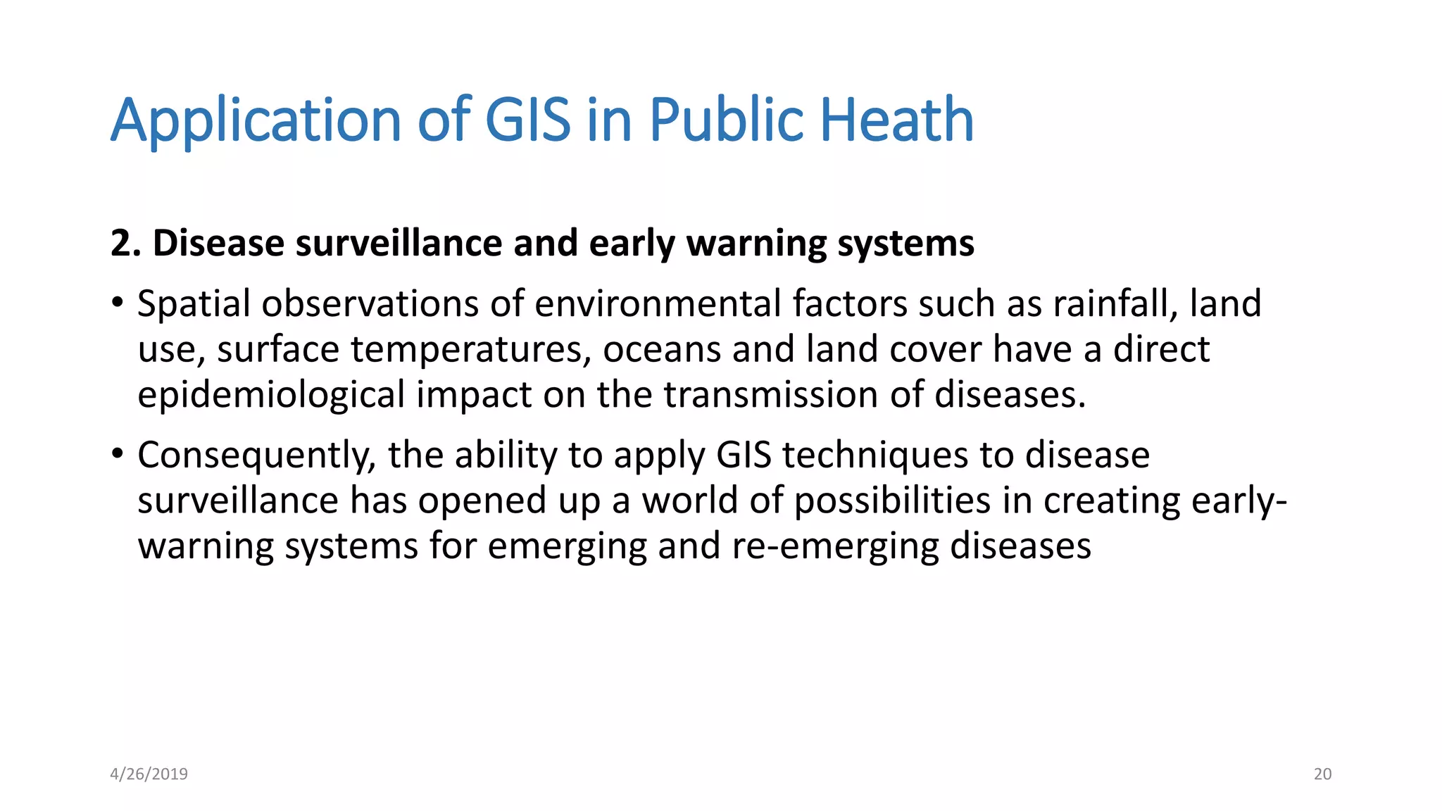 Application of GIS in Public Heath
2. Disease surveillance and early warning systems
• Spatial observations of environmental factors such as rainfall, land
use, surface temperatures, oceans and land cover have a direct
epidemiological impact on the transmission of diseases.
• Consequently, the ability to apply GIS techniques to disease
surveillance has opened up a world of possibilities in creating early-
warning systems for emerging and re-emerging diseases
4/26/2019 20
 