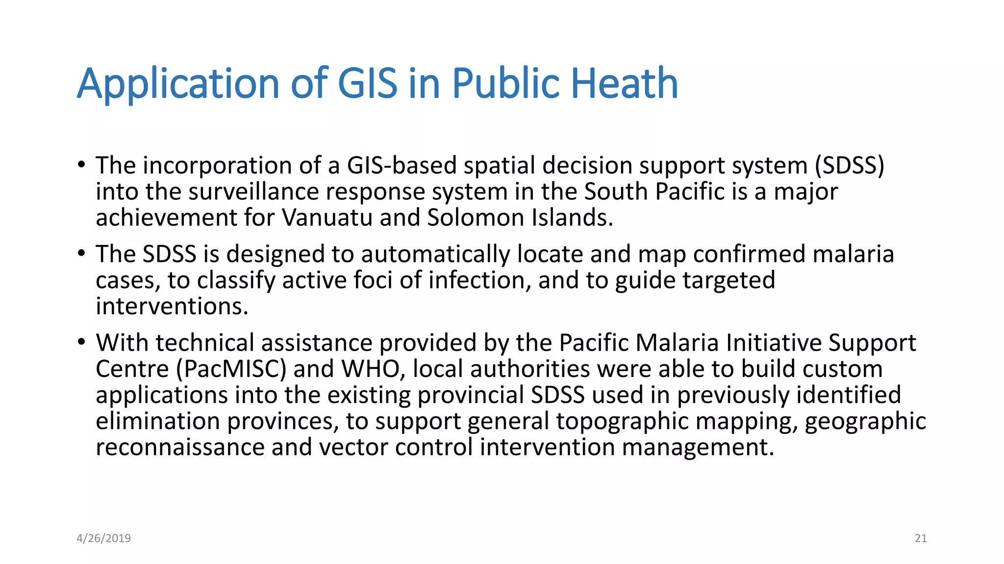 Application of GIS in Public Heath
• The incorporation of a GIS-based spatial decision support system (SDSS)
into the surveillance response system in the South Pacific is a major
achievement for Vanuatu and Solomon Islands.
• The SDSS is designed to automatically locate and map confirmed malaria
cases, to classify active foci of infection, and to guide targeted
interventions.
• With technical assistance provided by the Pacific Malaria Initiative Support
Centre (PacMISC) and WHO, local authorities were able to build custom
applications into the existing provincial SDSS used in previously identified
elimination provinces, to support general topographic mapping, geographic
reconnaissance and vector control intervention management.
4/26/2019 21
 