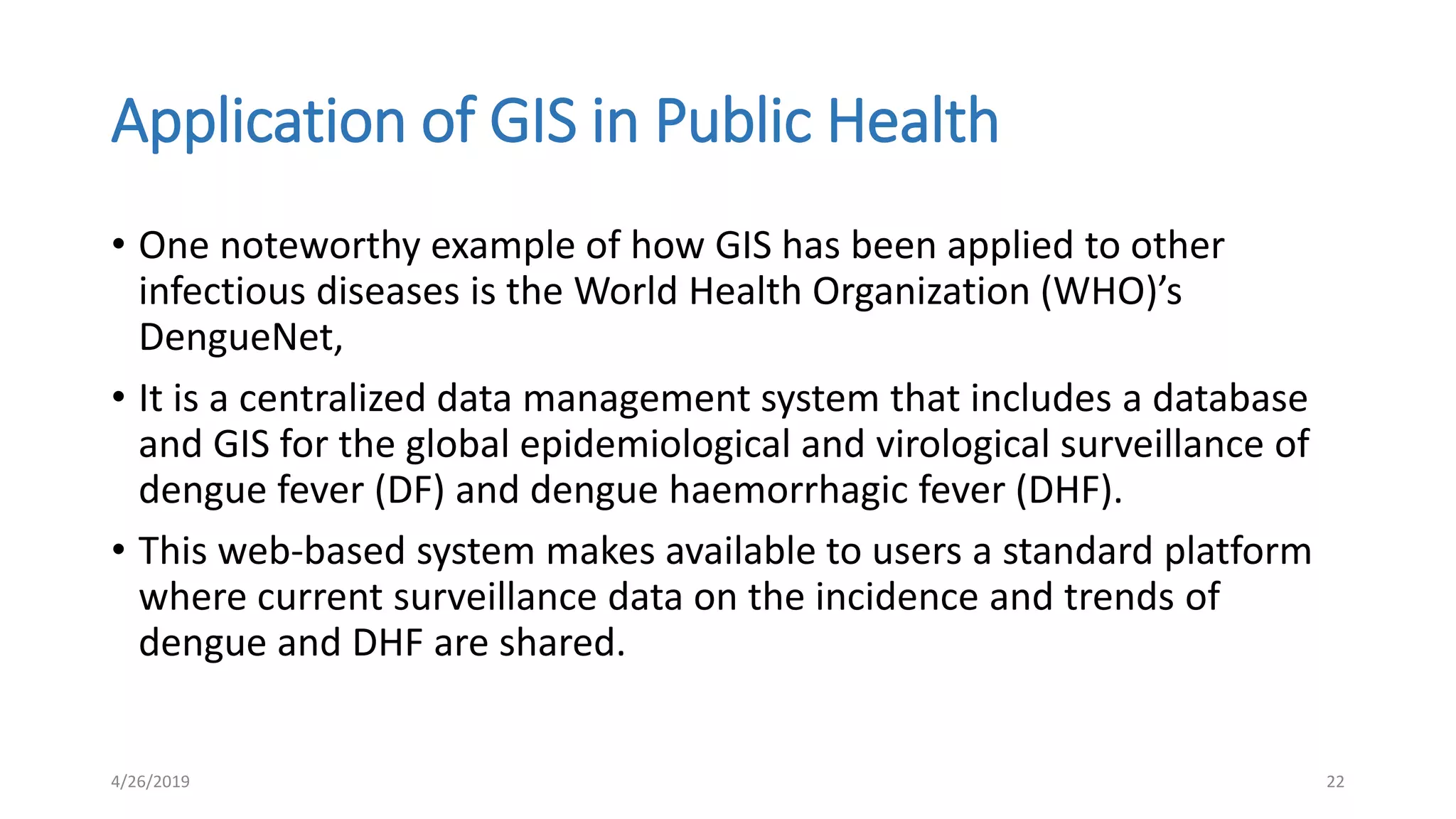 Application of GIS in Public Health
• One noteworthy example of how GIS has been applied to other
infectious diseases is the World Health Organization (WHO)’s
DengueNet,
• It is a centralized data management system that includes a database
and GIS for the global epidemiological and virological surveillance of
dengue fever (DF) and dengue haemorrhagic fever (DHF).
• This web-based system makes available to users a standard platform
where current surveillance data on the incidence and trends of
dengue and DHF are shared.
4/26/2019 22
 