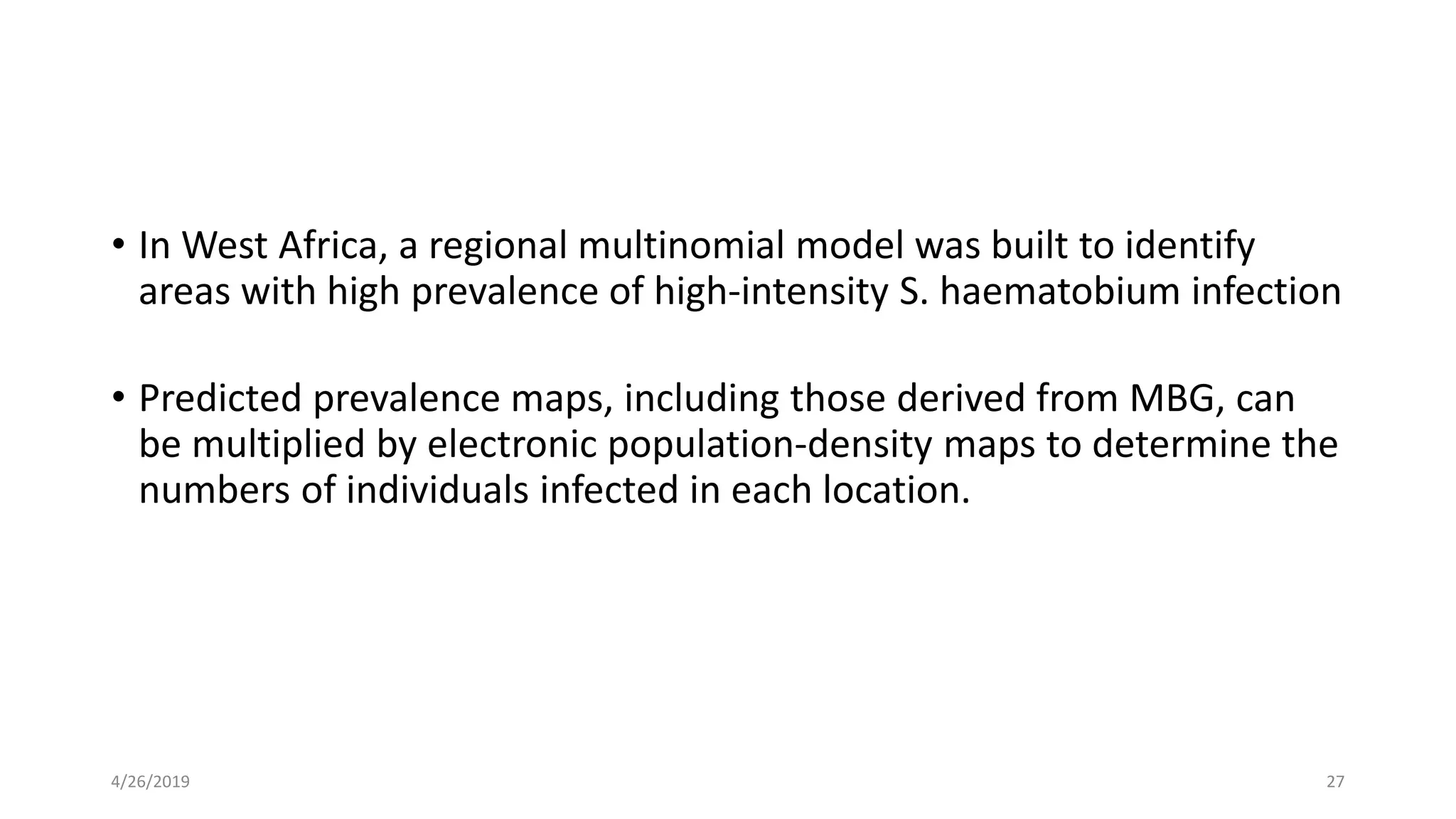 • In West Africa, a regional multinomial model was built to identify
areas with high prevalence of high-intensity S. haematobium infection
• Predicted prevalence maps, including those derived from MBG, can
be multiplied by electronic population-density maps to determine the
numbers of individuals infected in each location.
4/26/2019 27
 