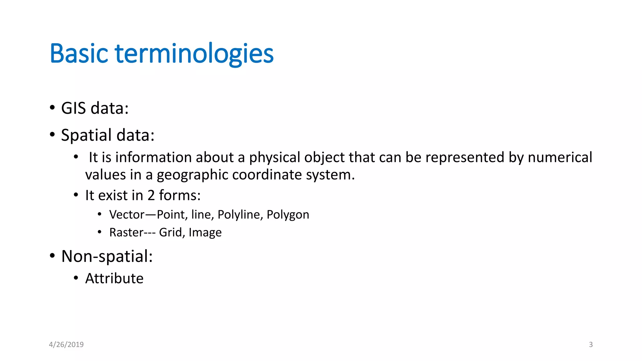 Basic terminologies
• GIS data:
• Spatial data:
• It is information about a physical object that can be represented by numerical
values in a geographic coordinate system.
• It exist in 2 forms:
• Vector—Point, line, Polyline, Polygon
• Raster--- Grid, Image
• Non-spatial:
• Attribute
4/26/2019 3
 