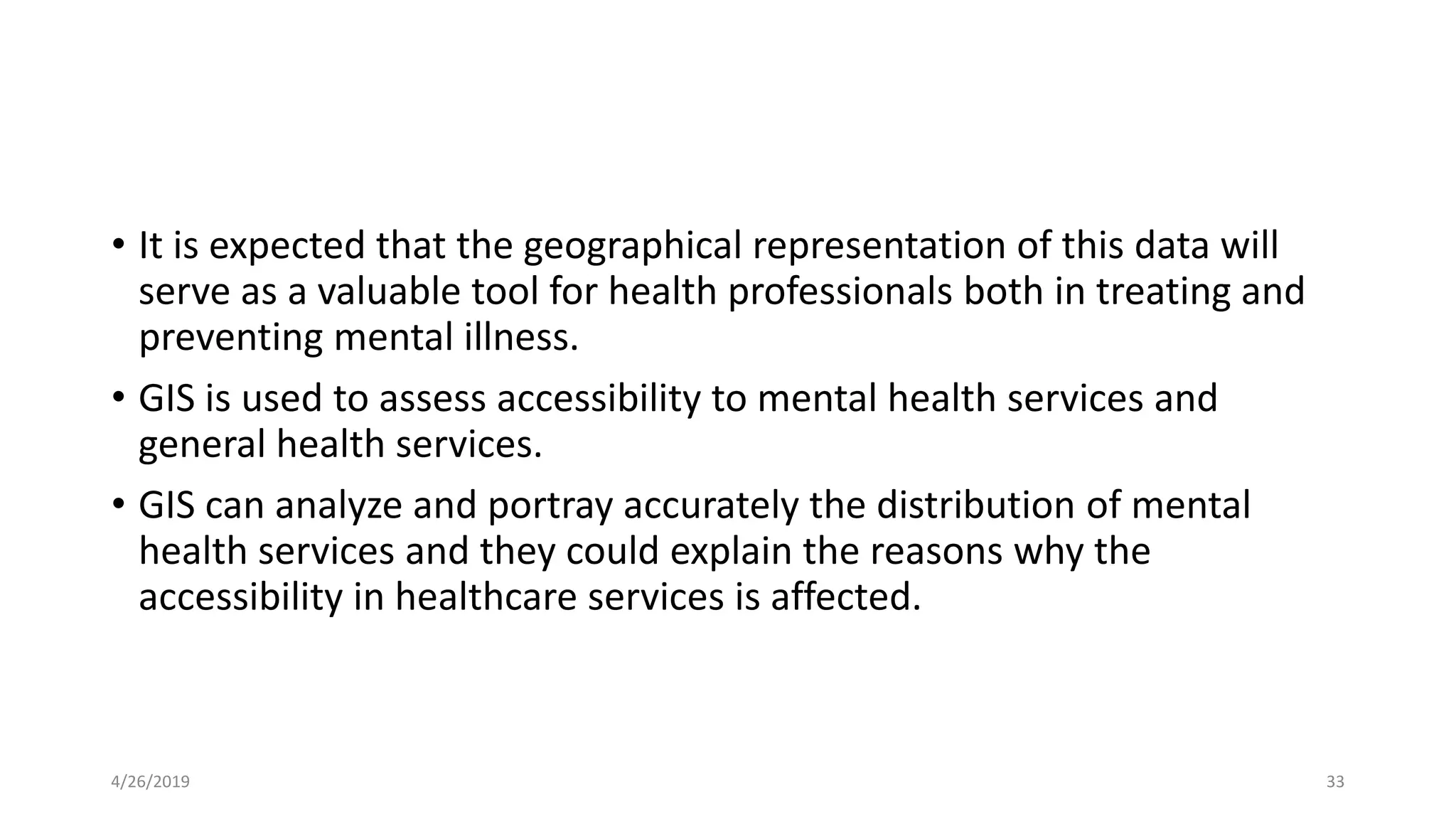 • It is expected that the geographical representation of this data will
serve as a valuable tool for health professionals both in treating and
preventing mental illness.
• GIS is used to assess accessibility to mental health services and
general health services.
• GIS can analyze and portray accurately the distribution of mental
health services and they could explain the reasons why the
accessibility in healthcare services is affected.
4/26/2019 33
 
