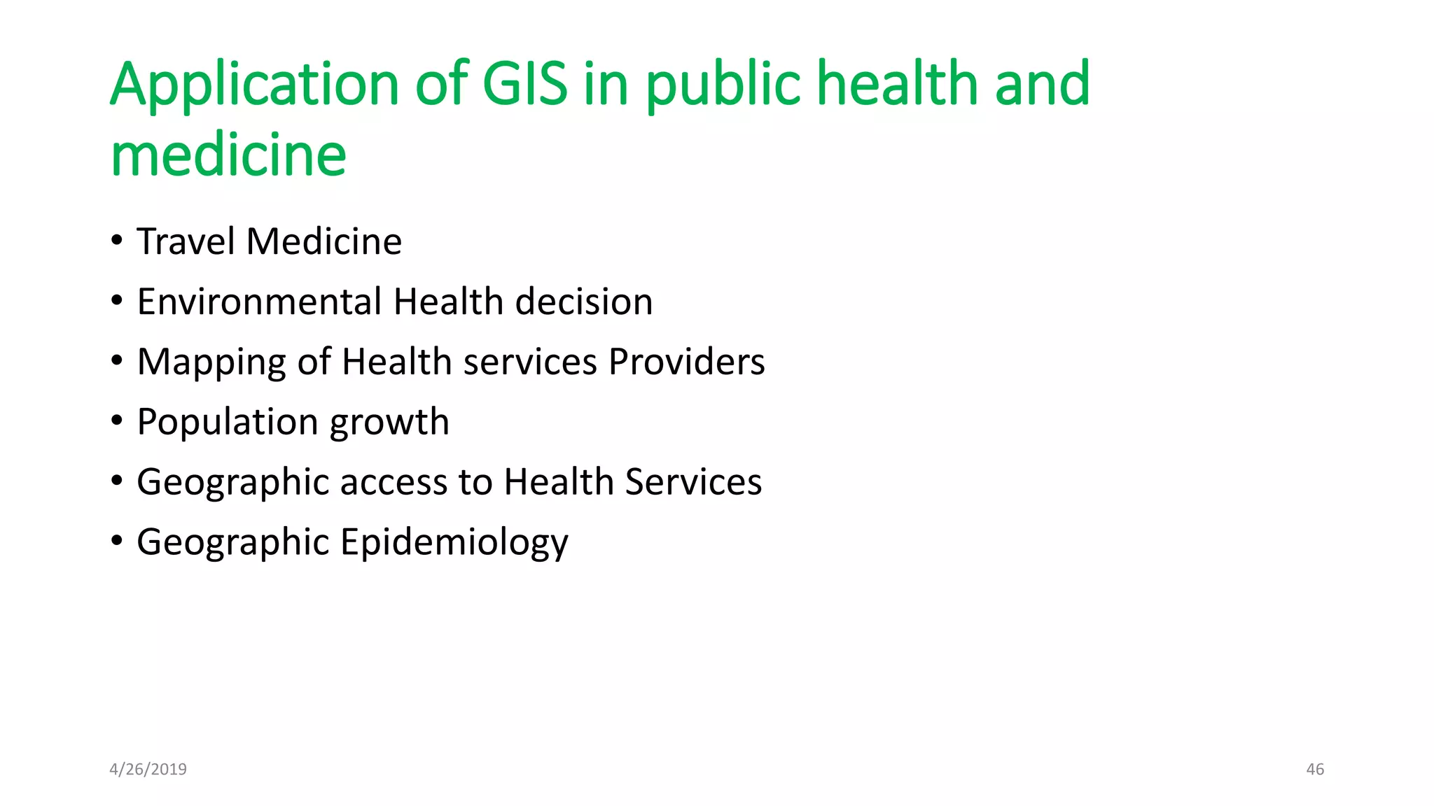 Application of GIS in public health and
medicine
• Travel Medicine
• Environmental Health decision
• Mapping of Health services Providers
• Population growth
• Geographic access to Health Services
• Geographic Epidemiology
4/26/2019 46
 