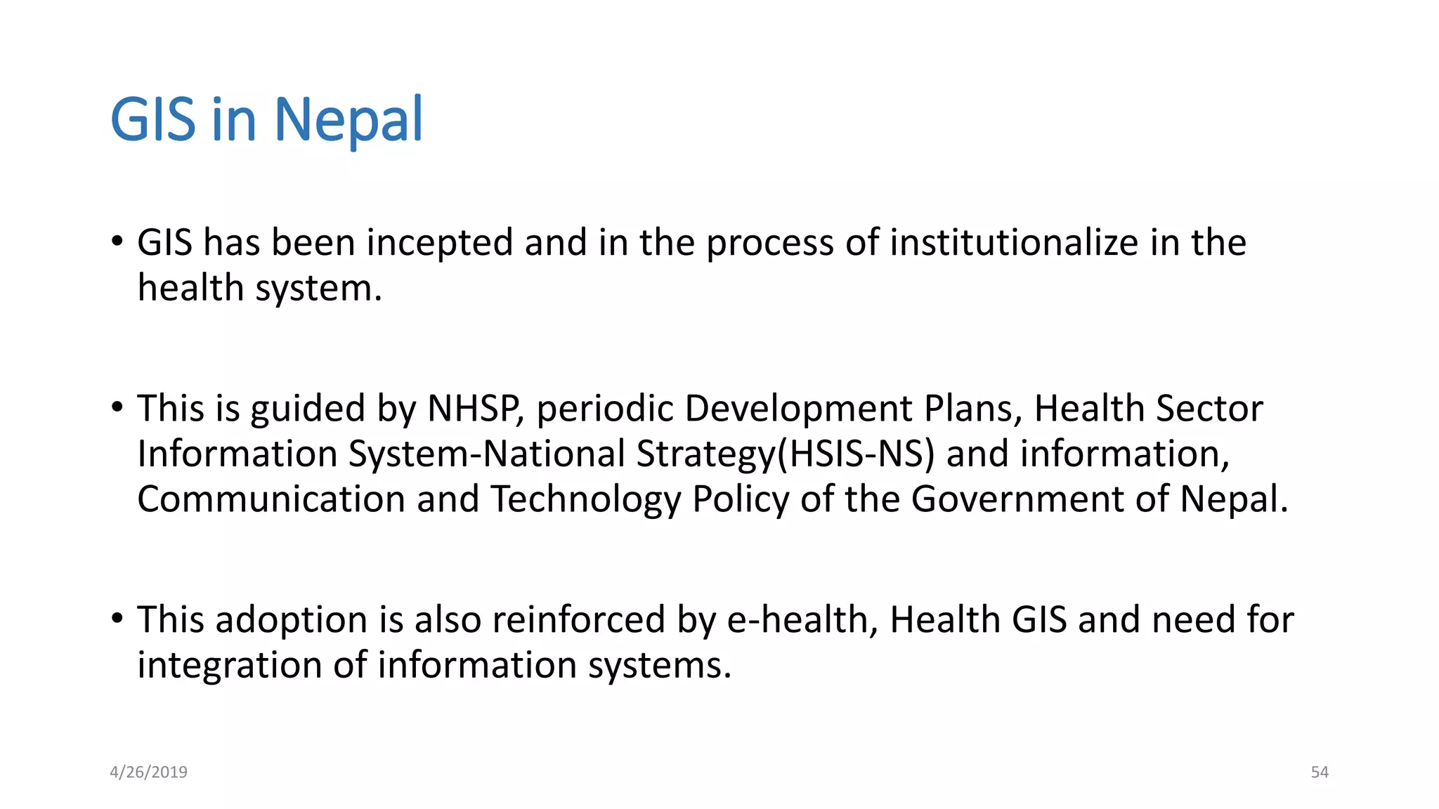 GIS in Nepal
• GIS has been incepted and in the process of institutionalize in the
health system.
• This is guided by NHSP, periodic Development Plans, Health Sector
Information System-National Strategy(HSIS-NS) and information,
Communication and Technology Policy of the Government of Nepal.
• This adoption is also reinforced by e-health, Health GIS and need for
integration of information systems.
4/26/2019 54
 