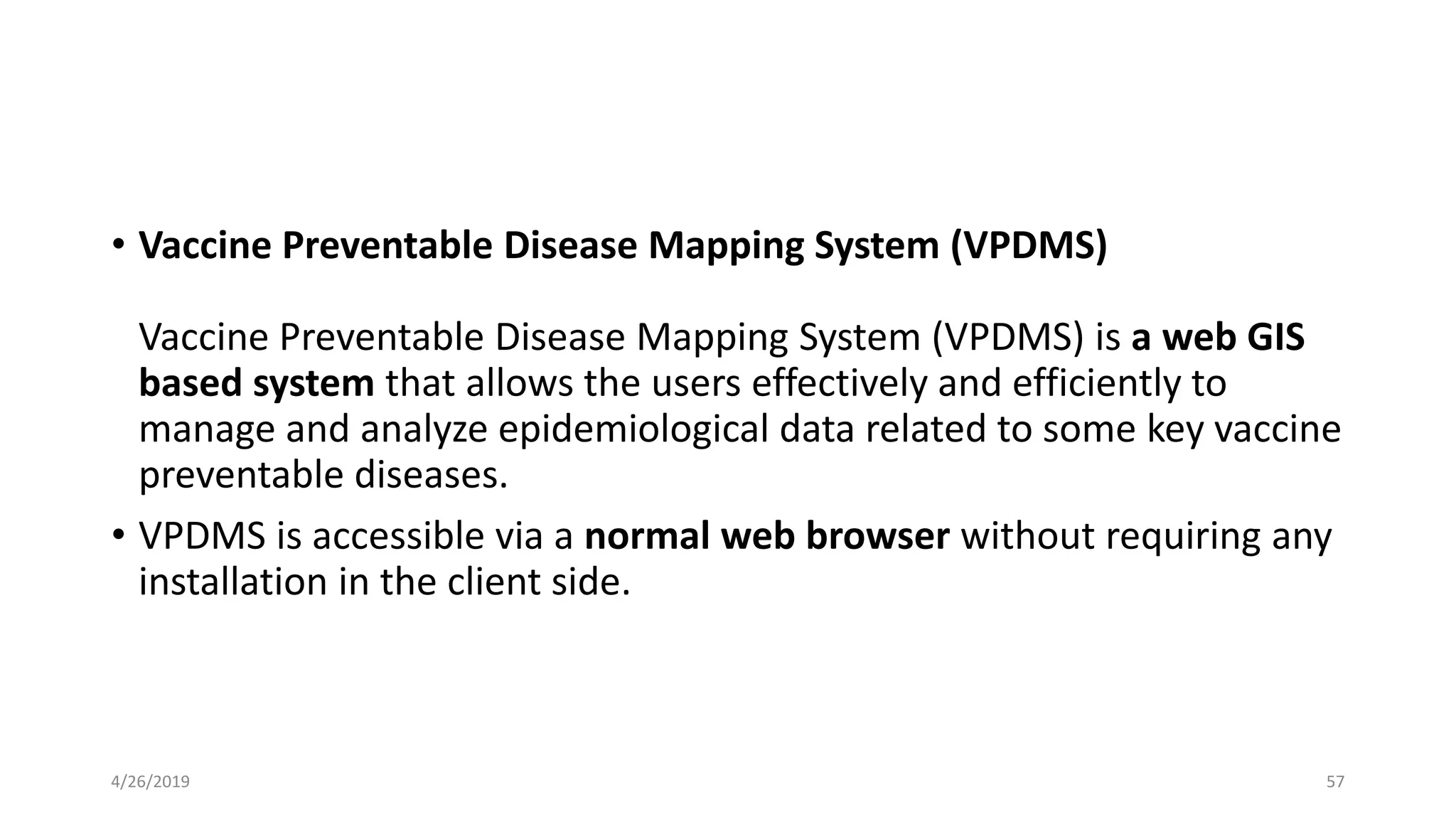 • Vaccine Preventable Disease Mapping System (VPDMS)
Vaccine Preventable Disease Mapping System (VPDMS) is a web GIS
based system that allows the users effectively and efficiently to
manage and analyze epidemiological data related to some key vaccine
preventable diseases.
• VPDMS is accessible via a normal web browser without requiring any
installation in the client side.
4/26/2019 57
 