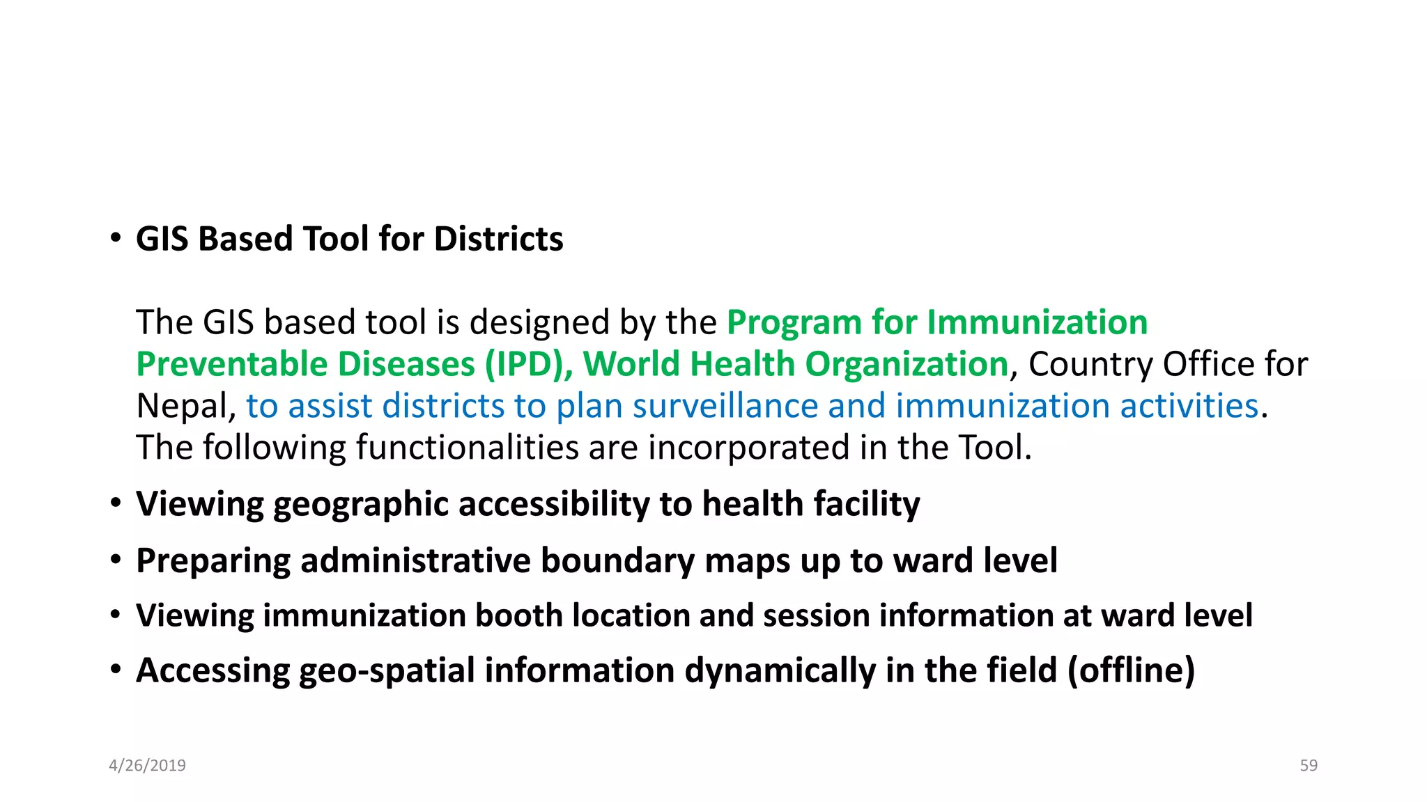 • GIS Based Tool for Districts
The GIS based tool is designed by the Program for Immunization
Preventable Diseases (IPD), World Health Organization, Country Office for
Nepal, to assist districts to plan surveillance and immunization activities.
The following functionalities are incorporated in the Tool.
• Viewing geographic accessibility to health facility
• Preparing administrative boundary maps up to ward level
• Viewing immunization booth location and session information at ward level
• Accessing geo-spatial information dynamically in the field (offline)
4/26/2019 59
 