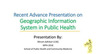 Recent Advance Presentation on
Geographic Information
System in Public Health
Presentation By:
Bikram Adhikari (136)
MPH-2018
School of Public Health and Community Medicine
 