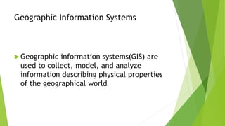 Geographic Information Systems
 Geographic information systems(GIS) are
used to collect, model, and analyze
information describing physical properties
of the geographical world.
 