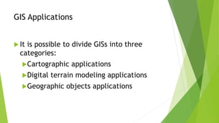 GIS Applications
 It is possible to divide GISs into three
categories:
Cartographic applications
Digital terrain modeling applications
Geographic objects applications
 