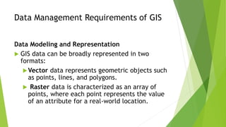Data Management Requirements of GIS
Data Modeling and Representation
 GIS data can be broadly represented in two
formats:
Vector data represents geometric objects such
as points, lines, and polygons.
 Raster data is characterized as an array of
points, where each point represents the value
of an attribute for a real-world location.
 