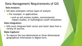 Data Management Requirements of GIS
Data Analysis:
 GIS data undergoes various types of analysis.
 For example, in applications
such as soil erosion studies, environmental
impact studies, or hydrological runoff simulations
Data Integration:
 GISs must integrate both vector and raster data from a
variety of sources.
Data Capture:
 To capture the two-dimensional or three-dimensional
geographical information in digital form.
 